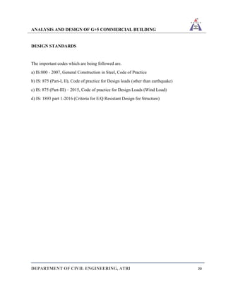 ANALYSIS AND DESIGN OF G+5 COMMERCIAL BUILDING
DEPARTMENT OF CIVIL ENGINEERING, ATRI 20
DESIGN STANDARDS
The important codes which are being followed are.
a) IS:800 - 2007, General Construction in Steel, Code of Practice
b) IS: 875 (Part-I, II), Code of practice for Design loads (other than earthquake)
c) IS: 875 (Part-III) – 2015, Code of practice for Design Loads (Wind Load)
d) IS: 1893 part 1-2016 (Criteria for E/Q Resistant Design for Structure)
 