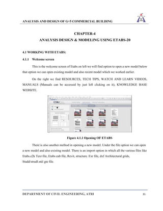 ANALYSIS AND DESIGN OF G+5 COMMERCIAL BUILDING
DEPARTMENT OF CIVIL ENGINEERING, ATRI 21
CHAPTER-4
ANALYSIS DESIGN & MODELING USING ETABS-20
4.1 WORKING WITH ETABS:
4.1.1 Welcome screen
This is the welcome screen of Etabs on left we will find option to open a new model below
that option we can open existing model and also recent model which we worked earlier.
On the right we find RESOURCES, TECH TIPS, WATCH AND LEARN VIDEOS,
MANUALS (Manuals can be accessed by just left clicking on it), KNOWLEDGE BASE
WEBSITE.
Figure 4.1.1 Opening OF ETABS
There is also another method in opening a new model. Under the file option we can open
a new model and also existing model. There is an import option in which all the various files like
Etabs.e2k Text file, Etabs eab file, Revit, structure. Exr file, dxf Architectural grids,
Stadd/strudl.std/.gte file.
 