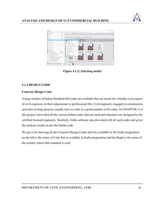 ANALYSIS AND DESIGN OF G+5 COMMERCIAL BUILDING
DEPARTMENT OF CIVIL ENGINEERING, ATRI 22
Figure 4.1.2: Selecting model
4.1.2 DESIGN CODE
Concrete Design Code:
A large number of Indian Standard (IS) codes are available that are meant for virtually every aspect
of civil engineers in their educational or professional life. Civil engineers engaged in construction
activities of large projects usually have to refer to a good number of IS codes. In CHAPTER-2 of
this project I provided all the various Indian codes that are used and structures are designed by the
certified licensed engineers. Similarly, Etabs software also provided with all such codes and gives
the analysis results as per the Indian code.
We get a list showing all the Concrete Design Codes that are available in the Etabs programme
on the left is the name of Code that is available in Etabs programme and the Right is the name of
the country which that standard is used.
 