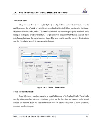 ANALYSIS AND DESIGN OF G+5 COMMERCIAL BUILDING
DEPARTMENT OF CIVIL ENGINEERING, ATRI 27
Area/floor load:
Many times, a floor (bound by X-Z plane) is subjected to a uniformly distributed load. It
could require a lot of work to calculate the member load for individual members in that floor.
However, with the AREA or FLOOR LOAD command, the user can specify the area loads (unit
load per unit square area) for members. The program will calculate the tributary area for these
members and provide the proper member loads. The Area Load is used for one-way distributions
and the Floor Load is used for two-way distributions.
Figure 4.1.7: Define Load Patterns
Fixed end member load:
Load effects on a member may also be specified in terms of its fixed end loads. These loads
are given in terms of the member coordinate system and the directions are opposite to the actual
load on the member. Each end of a member can have six forces: axial; shear y; shear z; torsion;
moment y, and moment z.
 