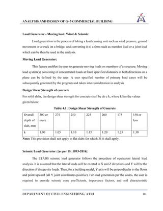 ANALYSIS AND DESIGN OF G+5 COMMERCIAL BUILDING
DEPARTMENT OF CIVIL ENGINEERING, ATRI 28
Load Generator - Moving load, Wind & Seismic:
Load generation is the process of taking a load causing unit such as wind pressure, ground
movement or a truck on a bridge, and converting it to a form such as member load or a joint load
which can be then be used in the analysis.
Moving Load Generator:
This feature enables the user to generate moving loads on members of a structure. Moving
load system(s) consisting of concentrated loads at fixed specified distances in both directions on a
plane can be defined by the user. A user specified number of primary load cases will be
subsequently generated by the program and taken into consideration in analysis
Design Shear Strength of concrete
For solid slabs, the design shear strength for concrete shall be do c k, where k has the values
given below:
Table 4.1: Design Shear Strength of Concrete
Overall
depth of
slab, mm
300 or
more
275 250 225 200 175 150 or
less
k 1.00 1.05 1.10 1.15 1.20 1.25 1.30
Note: This provision shall not apply to flat slabs for which 31.6 shall apply.
Seismic Load Generator: [as per IS :1893-2016]
The ETABS seismic load generator follows the procedure of equivalent lateral load
analysis. It is assumed that the lateral loads will be exerted in X and Z directions and Y will be the
direction of the gravity loads. Thus, for a building model, Y axis will be perpendicular to the floors
and point upward (all Y joint coordinates positive). For load generation per the codes, the user is
required to provide seismic zone coefficients, importance factors, and soil characteristic
 