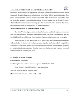 ANALYSIS AND DESIGN OF G+5 COMMERCIAL BUILDING
DEPARTMENT OF CIVIL ENGINEERING, ATRI 29
parameters. Instead of using the approximate code-based formulas to estimate the building period
in a certain direction, the program calculates the period using Raleigh quotient technique. This
period is then utilized to calculate seismic coefficient C. After the base shear is calculated from
the appropriate equation, it is distributed among the various levels and roof per the specifications.
The distributed base shears are subsequently applied as lateral loads on the structure. These loads
may then be utilized as normal load cases for analysis and design.
Wind Load Generator: [as per IS:875(PART 3) -1987].
The Etabs Wind Load generator is capable of calculating wind loads on joints of a structure
from user specified wind intensities and exposure factors. Different wind intensities may be
specified for different height zones of the structure. Openings in the structure may be modelled
using exposure factors. An exposure factor is associated with each joint of the structure
and is defined as the fraction of the influence area on which the wind load acts. Built-in algorithms
automatically calculate the exposed area based on the areas bounded by members (plates and solids
are not considered), then calculates the wind loads from the intensity and exposure input and
distributes the loads as lateral joint loads.
4.2 Defining Structural Members:
Concrete Beams & Columns:
For defining Beam and Column members as per the IS CODE:456-2000
Go to Define Material Properties add new material
Select the following options Region – India
Material-Concrete Standard – Indian Grade – M30
 