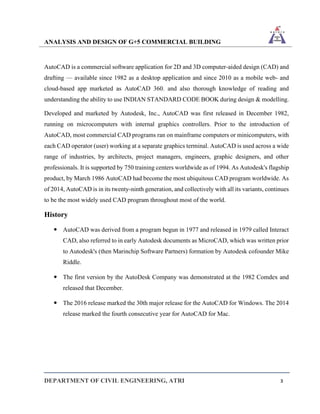 ANALYSIS AND DESIGN OF G+5 COMMERCIAL BUILDING
DEPARTMENT OF CIVIL ENGINEERING, ATRI 3
AutoCAD is a commercial software application for 2D and 3D computer-aided design (CAD) and
drafting — available since 1982 as a desktop application and since 2010 as a mobile web- and
cloud-based app marketed as AutoCAD 360. and also thorough knowledge of reading and
understanding the ability to use INDIAN STANDARD CODE BOOK during design & modelling.
Developed and marketed by Autodesk, Inc., AutoCAD was first released in December 1982,
running on microcomputers with internal graphics controllers. Prior to the introduction of
AutoCAD, most commercial CAD programs ran on mainframe computers or minicomputers, with
each CAD operator (user) working at a separate graphics terminal. AutoCAD is used across a wide
range of industries, by architects, project managers, engineers, graphic designers, and other
professionals. It is supported by 750 training centers worldwide as of 1994. As Autodesk's flagship
product, by March 1986 AutoCAD had become the most ubiquitous CAD program worldwide. As
of 2014, AutoCAD is in its twenty-ninth generation, and collectively with all its variants, continues
to be the most widely used CAD program throughout most of the world.
History
 AutoCAD was derived from a program begun in 1977 and released in 1979 called Interact
CAD, also referred to in early Autodesk documents as MicroCAD, which was written prior
to Autodesk's (then Marinchip Software Partners) formation by Autodesk cofounder Mike
Riddle.
 The first version by the AutoDesk Company was demonstrated at the 1982 Comdex and
released that December.
 The 2016 release marked the 30th major release for the AutoCAD for Windows. The 2014
release marked the fourth consecutive year for AutoCAD for Mac.
 