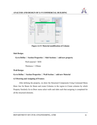 ANALYSIS AND DESIGN OF G+5 COMMERCIAL BUILDING
DEPARTMENT OF CIVIL ENGINEERING, ATRI 31
Figure 4.1.9: Material modification of Column
Slab Design:
Go to Define Section Properties Slab Sections add new property
Wall material = M30
Thickness = 150mm
Wall Design:
Go to Define Section Properties Wall Section add new Material
4.3 Drawing and Assigning of Frames:
After defining the property, we draw the Structural Components Using Command Menu
Draw line for Beam for Beam and create Columns in the region to Create columns by which
Property Similarly Go to Draw menu select walls and slabs such that assigning is completed for
all the structural elements.
 