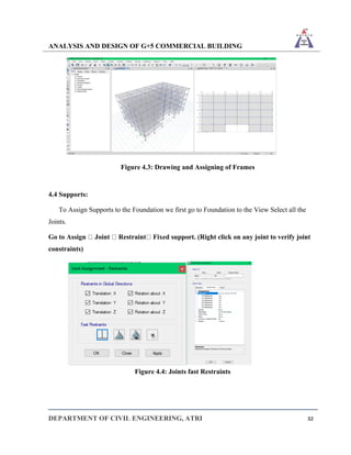 ANALYSIS AND DESIGN OF G+5 COMMERCIAL BUILDING
DEPARTMENT OF CIVIL ENGINEERING, ATRI 32
Figure 4.3: Drawing and Assigning of Frames
4.4 Supports:
To Assign Supports to the Foundation we first go to Foundation to the View Select all the
Joints.
Go to Assign Joint Restraint Fixed support. (Right click on any joint to verify joint
constraints)
Figure 4.4: Joints fast Restraints
 