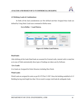 ANALYSIS AND DESIGN OF G+5 COMMERCIAL BUILDING
DEPARTMENT OF CIVIL ENGINEERING, ATRI 33
4.5 Defining Loads & Combinations:
In Etabs all the load considerations are first defined and then Assigned these loads are
defined by Using Static Load cases command in Define menu
Go to Define Load Pattern.
Figure 4.5: Define Load Pattern.
Dead loads:
After defining all the loads Dead loads are assumed for External walls, internal walls in stand but
as in case of Etabs automatically these types of loadings are taken care by Software.
Live Loads:
Live loads are Assigned for Entire Structure including floor finish.
Wind Loads:
Wind Loads are assigned for entire as per IS: 875 Part 3-1987. Since the building modelled is G+5
Building having total height less than 12m no need to assign wind loads & earthquake loads.
 