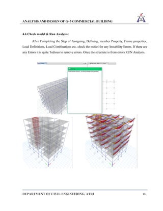 ANALYSIS AND DESIGN OF G+5 COMMERCIAL BUILDING
DEPARTMENT OF CIVIL ENGINEERING, ATRI 35
4.6 Check model & Run Analysis:
After Completing the Step of Assigning, Defining, member Property, Frame properties,
Load Definitions, Load Combinations etc. check the model for any Instability Errors. If there are
any Errors it is quite Tedious to remove errors. Once the structure is from errors RUN Analysis.
 