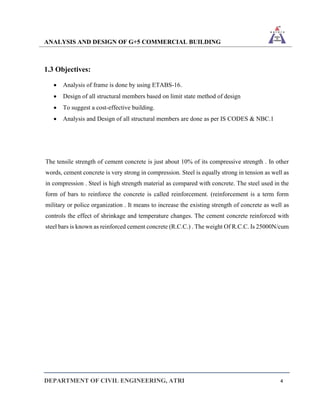 ANALYSIS AND DESIGN OF G+5 COMMERCIAL BUILDING
DEPARTMENT OF CIVIL ENGINEERING, ATRI 4
1.3 Objectives:
• Analysis of frame is done by using ETABS-16.
• Design of all structural members based on limit state method of design
• To suggest a cost-effective building.
• Analysis and Design of all structural members are done as per IS CODES & NBC.1
The tensile strength of cement concrete is just about 10% of its compressive strength . In other
words, cement concrete is very strong in compression. Steel is equally strong in tension as well as
in compression . Steel is high strength material as compared with concrete. The steel used in the
form of bars to reinforce the concrete is called reinforcement. (reinforcement is a term form
military or police organization . It means to increase the existing strength of concrete as well as
controls the effect of shrinkage and temperature changes. The cement concrete reinforced with
steel bars is known as reinforced cement concrete (R.C.C.) . The weight Of R.C.C. Is 25000N/cum
 