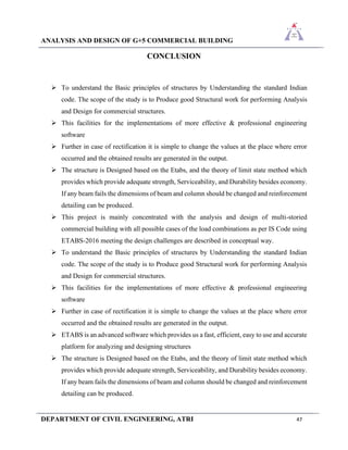 ANALYSIS AND DESIGN OF G+5 COMMERCIAL BUILDING
DEPARTMENT OF CIVIL ENGINEERING, ATRI 47
CONCLUSION
➢ To understand the Basic principles of structures by Understanding the standard Indian
code. The scope of the study is to Produce good Structural work for performing Analysis
and Design for commercial structures.
➢ This facilities for the implementations of more effective & professional engineering
software
➢ Further in case of rectification it is simple to change the values at the place where error
occurred and the obtained results are generated in the output.
➢ The structure is Designed based on the Etabs, and the theory of limit state method which
provides which provide adequate strength, Serviceability, and Durability besides economy.
If any beam fails the dimensions of beam and column should be changed and reinforcement
detailing can be produced.
➢ This project is mainly concentrated with the analysis and design of multi-storied
commercial building with all possible cases of the load combinations as per IS Code using
ETABS-2016 meeting the design challenges are described in conceptual way.
➢ To understand the Basic principles of structures by Understanding the standard Indian
code. The scope of the study is to Produce good Structural work for performing Analysis
and Design for commercial structures.
➢ This facilities for the implementations of more effective & professional engineering
software
➢ Further in case of rectification it is simple to change the values at the place where error
occurred and the obtained results are generated in the output.
➢ ETABS is an advanced software which provides us a fast, efficient, easy to use and accurate
platform for analyzing and designing structures
➢ The structure is Designed based on the Etabs, and the theory of limit state method which
provides which provide adequate strength, Serviceability, and Durability besides economy.
If any beam fails the dimensions of beam and column should be changed and reinforcement
detailing can be produced.
 