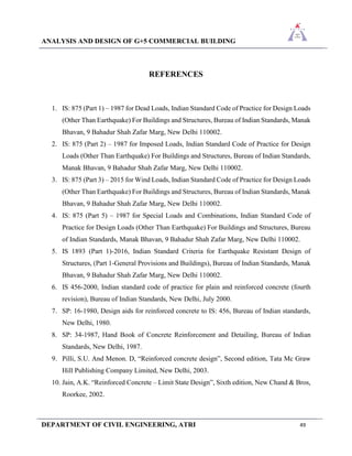 ANALYSIS AND DESIGN OF G+5 COMMERCIAL BUILDING
DEPARTMENT OF CIVIL ENGINEERING, ATRI 49
REFERENCES
1. IS: 875 (Part 1) – 1987 for Dead Loads, Indian Standard Code of Practice for Design Loads
(Other Than Earthquake) For Buildings and Structures, Bureau of Indian Standards, Manak
Bhavan, 9 Bahadur Shah Zafar Marg, New Delhi 110002.
2. IS: 875 (Part 2) – 1987 for Imposed Loads, Indian Standard Code of Practice for Design
Loads (Other Than Earthquake) For Buildings and Structures, Bureau of Indian Standards,
Manak Bhavan, 9 Bahadur Shah Zafar Marg, New Delhi 110002.
3. IS: 875 (Part 3) – 2015 for Wind Loads, Indian Standard Code of Practice for Design Loads
(Other Than Earthquake) For Buildings and Structures, Bureau of Indian Standards, Manak
Bhavan, 9 Bahadur Shah Zafar Marg, New Delhi 110002.
4. IS: 875 (Part 5) – 1987 for Special Loads and Combinations, Indian Standard Code of
Practice for Design Loads (Other Than Earthquake) For Buildings and Structures, Bureau
of Indian Standards, Manak Bhavan, 9 Bahadur Shah Zafar Marg, New Delhi 110002.
5. IS 1893 (Part 1)-2016, Indian Standard Criteria for Earthquake Resistant Design of
Structures, (Part 1-General Provisions and Buildings), Bureau of Indian Standards, Manak
Bhavan, 9 Bahadur Shah Zafar Marg, New Delhi 110002.
6. IS 456-2000, Indian standard code of practice for plain and reinforced concrete (fourth
revision), Bureau of Indian Standards, New Delhi, July 2000.
7. SP: 16-1980, Design aids for reinforced concrete to IS: 456, Bureau of Indian standards,
New Delhi, 1980.
8. SP: 34-1987, Hand Book of Concrete Reinforcement and Detailing, Bureau of Indian
Standards, New Delhi, 1987.
9. Pilli, S.U. And Menon. D, “Reinforced concrete design”, Second edition, Tata Mc Graw
Hill Publishing Company Limited, New Delhi, 2003.
10. Jain, A.K. “Reinforced Concrete – Limit State Design”, Sixth edition, New Chand & Bros,
Roorkee, 2002.
 