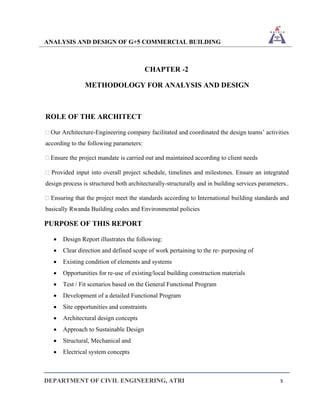 ANALYSIS AND DESIGN OF G+5 COMMERCIAL BUILDING
DEPARTMENT OF CIVIL ENGINEERING, ATRI 5
CHAPTER -2
METHODOLOGY FOR ANALYSIS AND DESIGN
ROLE OF THE ARCHITECT
 Our Architecture-Engineering company facilitated and coordinated the design teams’ activities
according to the following parameters:
 Ensure the project mandate is carried out and maintained according to client needs
 Provided input into overall project schedule, timelines and milestones. Ensure an integrated
design process is structured both architecturally-structurally and in building services parameters..
 Ensuring that the project meet the standards according to International building standards and
basically Rwanda Building codes and Environmental policies
PURPOSE OF THIS REPORT
• Design Report illustrates the following:
• Clear direction and defined scope of work pertaining to the re- purposing of
• Existing condition of elements and systems
• Opportunities for re-use of existing/local building construction materials
• Test / Fit scenarios based on the General Functional Program
• Development of a detailed Functional Program
• Site opportunities and constraints
• Architectural design concepts
• Approach to Sustainable Design
• Structural, Mechanical and
• Electrical system concepts
 