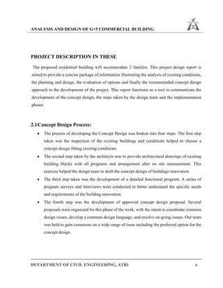 ANALYSIS AND DESIGN OF G+5 COMMERCIAL BUILDING
DEPARTMENT OF CIVIL ENGINEERING, ATRI 6
PROJECT DESCRIPTION IN THESE
The proposed residential building will accommodate 2 families. This project design report is
aimed to provide a concise package of information illustrating the analysis of existing conditions,
the planning and design, the evaluation of options and finally the recommended concept design
approach to the development of the project. This report functions as a tool to communicate the
development of the concept design, the steps taken by the design team and the implementation
phases
2.1Concept Design Process:
• The process of developing the Concept Design was broken into four steps: The first step
taken was the inspection of the existing buildings and conditions helped to choose a
concept design fitting existing conditions.
• The second step taken by the architects was to provide architectural drawings of existing
building blocks with all programs and arrangement after on site measurement. This
exercise helped the design team to draft the concept design of buildings renovation.
• The third step taken was the development of a detailed functional program. A series of
program surveys and interviews were conducted to better understand the specific needs
and requirements of the building renovation.
• The fourth step was the development of approved concept design proposal. Several
proposals were organized for this phase of the work, with the intent to coordinate common
design issues, develop a common design language, and resolve on-going issues. Our team
was held to gain consensus on a wide range of issue including the preferred option for the
concept design.
 