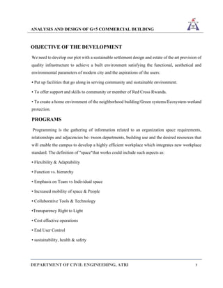 ANALYSIS AND DESIGN OF G+5 COMMERCIAL BUILDING
DEPARTMENT OF CIVIL ENGINEERING, ATRI 7
OBJECTIVE OF THE DEVELOPMENT
We need to develop our plot with a sustainable settlement design and estate of the art provision of
quality infrastructure to achieve a built environment satisfying the functional, aesthetical and
environmental parameters of modern city and the aspirations of the users:
• Put up facilities that go along in serving community and sustainable environment.
• To offer support and skills to community or member of Red Cross Rwanda.
• To create a home environment of the neighborhood building/Green systems/Ecosystem-wetland
protection.
PROGRAMS
Programming is the gathering of information related to an organization space requirements,
relationships and adjacencies be- tween departments, building use and the desired resources that
will enable the campus to develop a highly efficient workplace which integrates new workplace
standard. The definition of "space"that works could include such aspects as:
• Flexibility & Adaptability
• Function vs. hierarchy
• Emphasis on Team vs Individual space
• Increased mobility of space & People
• Collaborative Tools & Technology
•Transparency Right to Light
• Cost effective operations
• End User Control
• sustainability, health & safety
 