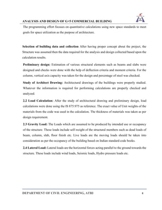 ANALYSIS AND DESIGN OF G+5 COMMERCIAL BUILDING
DEPARTMENT OF CIVIL ENGINEERING, ATRI 8
The programming effort focuses on quantitative calculations using new space standards to meet
goals for space utilization as the purpose of architecture.
Selection of building data and collection After having proper concept about the project, the
Structure was assumed then the data required for the analysis and design collected based upon the
calculation results.
Preliminary design: Estimation of various structural elements such as beams and slabs were
designed and checks were done with the help of deflection criteria and moment criteria. For the
column, vertical axis capacity was taken for the design and percentage of steel was checked.
Study of Architect Drawing: Architectural drawings of the buildings were properly studied.
Whatever the information is required for performing calculations are properly checked and
analyzed.
2.2 Load Calculation: After the study of architectural drawing and preliminary design, load
calculations were done using the IS 875:975 as reference. The exact value of Unit weights of the
materials from the code was used in the calculation. The thickness of materials was taken as per
design requirement.
2.3 Gravity Load: The Loads which are assumed to be produced by intended use or occupancy
of the structure. These loads include self-weight of the structural members such as dead loads of
beam, column, slab, floor finish etc. Live loads are the moving loads should be taken into
consideration as per the occupancy of the building based on Indian standard code books.
2.4 Lateral Load: Lateral loads are the horizontal forces acting parallel to the ground towards the
structure. These loads include wind loads, Seismic loads, Hydro pressure loads etc.
 