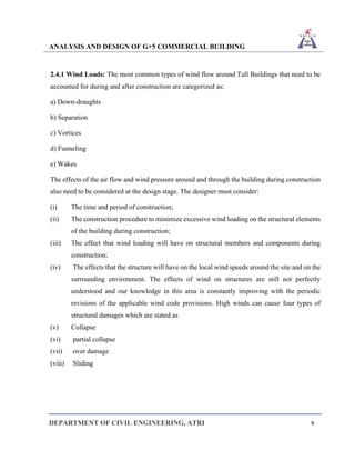 ANALYSIS AND DESIGN OF G+5 COMMERCIAL BUILDING
DEPARTMENT OF CIVIL ENGINEERING, ATRI 9
2.4.1 Wind Loads: The most common types of wind flow around Tall Buildings that need to be
accounted for during and after construction are categorized as:
a) Down-draughts
b) Separation
c) Vortices
d) Funneling
e) Wakes
The effects of the air flow and wind pressure around and through the building during construction
also need to be considered at the design stage. The designer must consider:
(i) The time and period of construction;
(ii) The construction procedure to minimize excessive wind loading on the structural elements
of the building during construction;
(iii) The effect that wind loading will have on structural members and components during
construction;
(iv) The effects that the structure will have on the local wind speeds around the site and on the
surrounding environment. The effects of wind on structures are still not perfectly
understood and our knowledge in this area is constantly improving with the periodic
revisions of the applicable wind code provisions. High winds can cause four types of
structural damages which are stated as
(v) Collapse
(vi) partial collapse
(vii) over damage
(viii) Sliding
 