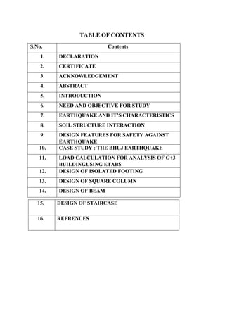 TABLE OF CONTENTS
S.No. Contents
1. DECLARATION
2. CERTIFICATE
3. ACKNOWLEDGEMENT
4. ABSTRACT
5. INTRODUCTION
6. NEED AND OBJECTIVE FOR STUDY
7. EARTHQUAKE AND IT’S CHARACTERISTICS
8. SOIL STRUCTURE INTERACTION
9. DESIGN FEATURES FOR SAFETY AGAINST
EARTHQUAKE
10. CASE STUDY : THE BHUJ EARTHQUAKE
11. LOAD CALCULATION FOR ANALYSIS OF G+3
BUILDINGUSING ETABS
12. DESIGN OF ISOLATED FOOTING
13. DESIGN OF SQUARE COLUMN
14. DESIGN OF BEAM
15. DESIGN OF STAIRCASE
16. REFRENCES
 
