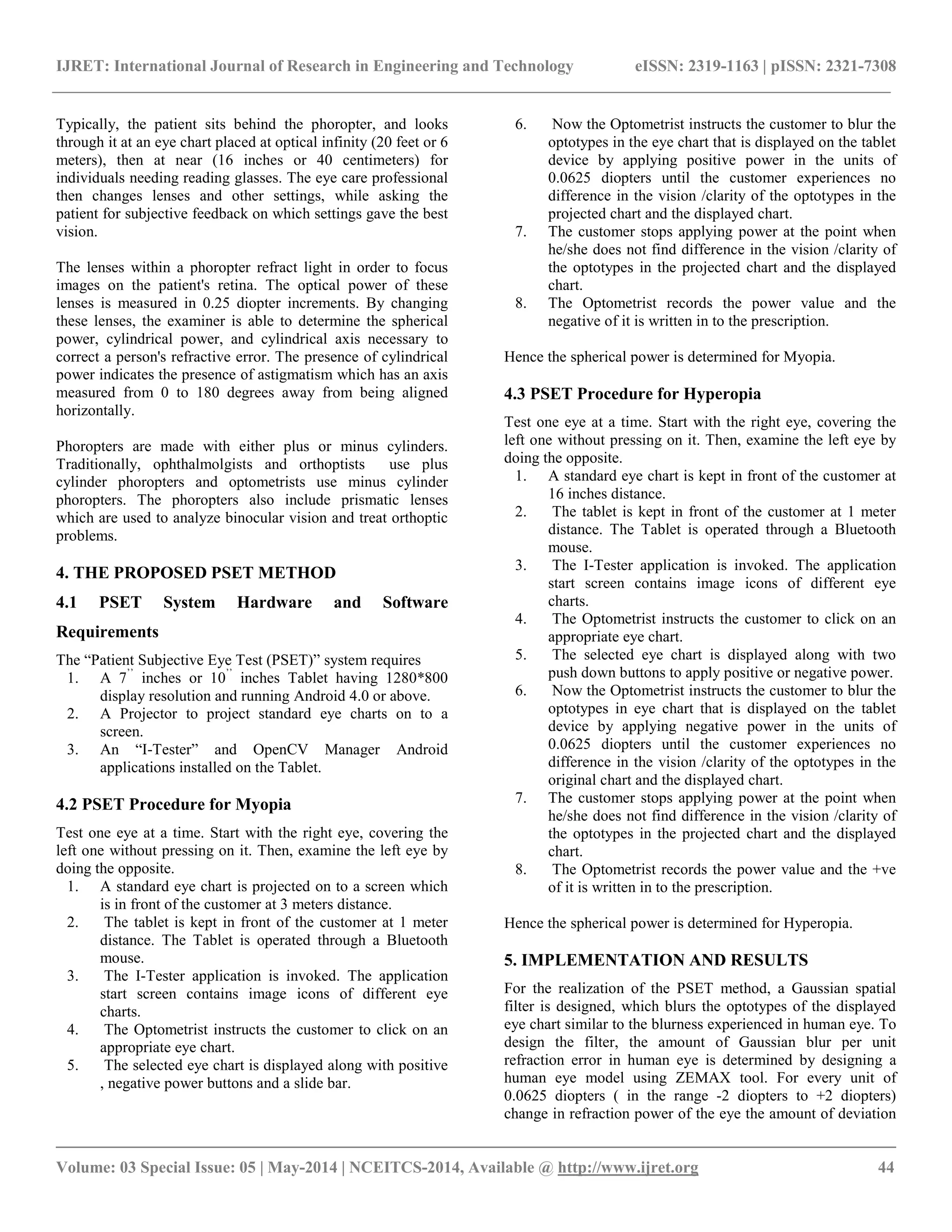 IJRET: International Journal of Research in Engineering and Technology eISSN: 2319-1163 | pISSN: 2321-7308
__________________________________________________________________________________________
Volume: 03 Special Issue: 05 | May-2014 | NCEITCS-2014, Available @ http://www.ijret.org 44
Typically, the patient sits behind the phoropter, and looks
through it at an eye chart placed at optical infinity (20 feet or 6
meters), then at near (16 inches or 40 centimeters) for
individuals needing reading glasses. The eye care professional
then changes lenses and other settings, while asking the
patient for subjective feedback on which settings gave the best
vision.
The lenses within a phoropter refract light in order to focus
images on the patient's retina. The optical power of these
lenses is measured in 0.25 diopter increments. By changing
these lenses, the examiner is able to determine the spherical
power, cylindrical power, and cylindrical axis necessary to
correct a person's refractive error. The presence of cylindrical
power indicates the presence of astigmatism which has an axis
measured from 0 to 180 degrees away from being aligned
horizontally.
Phoropters are made with either plus or minus cylinders.
Traditionally, ophthalmolgists and orthoptists use plus
cylinder phoropters and optometrists use minus cylinder
phoropters. The phoropters also include prismatic lenses
which are used to analyze binocular vision and treat orthoptic
problems.
4. THE PROPOSED PSET METHOD
4.1 PSET System Hardware and Software
Requirements
The “Patient Subjective Eye Test (PSET)” system requires
1. A 7’’
inches or 10’’
inches Tablet having 1280*800
display resolution and running Android 4.0 or above.
2. A Projector to project standard eye charts on to a
screen.
3. An “I-Tester” and OpenCV Manager Android
applications installed on the Tablet.
4.2 PSET Procedure for Myopia
Test one eye at a time. Start with the right eye, covering the
left one without pressing on it. Then, examine the left eye by
doing the opposite.
1. A standard eye chart is projected on to a screen which
is in front of the customer at 3 meters distance.
2. The tablet is kept in front of the customer at 1 meter
distance. The Tablet is operated through a Bluetooth
mouse.
3. The I-Tester application is invoked. The application
start screen contains image icons of different eye
charts.
4. The Optometrist instructs the customer to click on an
appropriate eye chart.
5. The selected eye chart is displayed along with positive
, negative power buttons and a slide bar.
6. Now the Optometrist instructs the customer to blur the
optotypes in the eye chart that is displayed on the tablet
device by applying positive power in the units of
0.0625 diopters until the customer experiences no
difference in the vision /clarity of the optotypes in the
projected chart and the displayed chart.
7. The customer stops applying power at the point when
he/she does not find difference in the vision /clarity of
the optotypes in the projected chart and the displayed
chart.
8. The Optometrist records the power value and the
negative of it is written in to the prescription.
Hence the spherical power is determined for Myopia.
4.3 PSET Procedure for Hyperopia
Test one eye at a time. Start with the right eye, covering the
left one without pressing on it. Then, examine the left eye by
doing the opposite.
1. A standard eye chart is kept in front of the customer at
16 inches distance.
2. The tablet is kept in front of the customer at 1 meter
distance. The Tablet is operated through a Bluetooth
mouse.
3. The I-Tester application is invoked. The application
start screen contains image icons of different eye
charts.
4. The Optometrist instructs the customer to click on an
appropriate eye chart.
5. The selected eye chart is displayed along with two
push down buttons to apply positive or negative power.
6. Now the Optometrist instructs the customer to blur the
optotypes in eye chart that is displayed on the tablet
device by applying negative power in the units of
0.0625 diopters until the customer experiences no
difference in the vision /clarity of the optotypes in the
original chart and the displayed chart.
7. The customer stops applying power at the point when
he/she does not find difference in the vision /clarity of
the optotypes in the projected chart and the displayed
chart.
8. The Optometrist records the power value and the +ve
of it is written in to the prescription.
Hence the spherical power is determined for Hyperopia.
5. IMPLEMENTATION AND RESULTS
For the realization of the PSET method, a Gaussian spatial
filter is designed, which blurs the optotypes of the displayed
eye chart similar to the blurness experienced in human eye. To
design the filter, the amount of Gaussian blur per unit
refraction error in human eye is determined by designing a
human eye model using ZEMAX tool. For every unit of
0.0625 diopters ( in the range -2 diopters to +2 diopters)
change in refraction power of the eye the amount of deviation
 