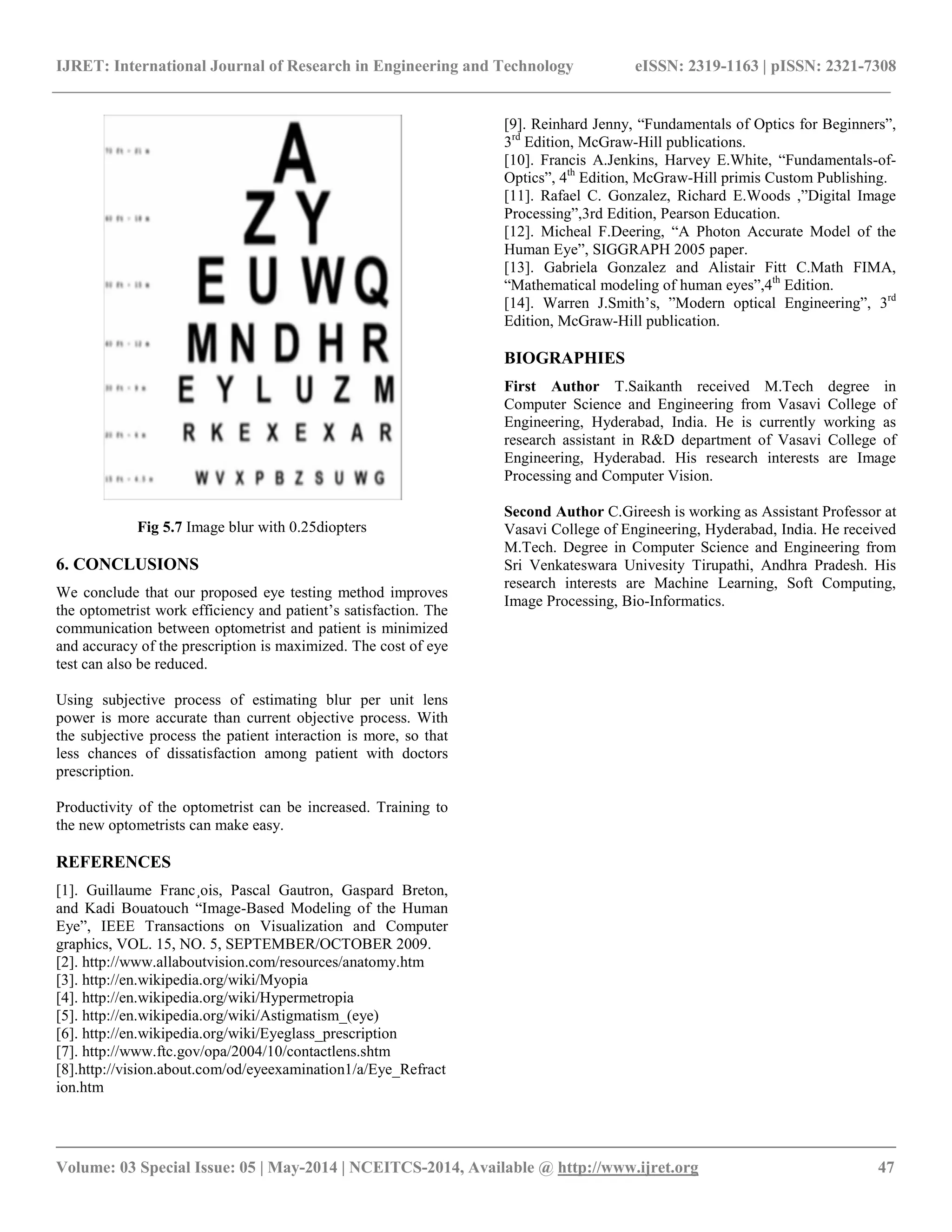 IJRET: International Journal of Research in Engineering and Technology eISSN: 2319-1163 | pISSN: 2321-7308
__________________________________________________________________________________________
Volume: 03 Special Issue: 05 | May-2014 | NCEITCS-2014, Available @ http://www.ijret.org 47
Fig 5.7 Image blur with 0.25diopters
6. CONCLUSIONS
We conclude that our proposed eye testing method improves
the optometrist work efficiency and patient’s satisfaction. The
communication between optometrist and patient is minimized
and accuracy of the prescription is maximized. The cost of eye
test can also be reduced.
Using subjective process of estimating blur per unit lens
power is more accurate than current objective process. With
the subjective process the patient interaction is more, so that
less chances of dissatisfaction among patient with doctors
prescription.
Productivity of the optometrist can be increased. Training to
the new optometrists can make easy.
REFERENCES
[1]. Guillaume Franc¸ois, Pascal Gautron, Gaspard Breton,
and Kadi Bouatouch “Image-Based Modeling of the Human
Eye”, IEEE Transactions on Visualization and Computer
graphics, VOL. 15, NO. 5, SEPTEMBER/OCTOBER 2009.
[2]. http://www.allaboutvision.com/resources/anatomy.htm
[3]. http://en.wikipedia.org/wiki/Myopia
[4]. http://en.wikipedia.org/wiki/Hypermetropia
[5]. http://en.wikipedia.org/wiki/Astigmatism_(eye)
[6]. http://en.wikipedia.org/wiki/Eyeglass_prescription
[7]. http://www.ftc.gov/opa/2004/10/contactlens.shtm
[8].http://vision.about.com/od/eyeexamination1/a/Eye_Refract
ion.htm
[9]. Reinhard Jenny, “Fundamentals of Optics for Beginners”,
3rd
Edition, McGraw-Hill publications.
[10]. Francis A.Jenkins, Harvey E.White, “Fundamentals-of-
Optics”, 4th
Edition, McGraw-Hill primis Custom Publishing.
[11]. Rafael C. Gonzalez, Richard E.Woods ,”Digital Image
Processing”,3rd Edition, Pearson Education.
[12]. Micheal F.Deering, “A Photon Accurate Model of the
Human Eye”, SIGGRAPH 2005 paper.
[13]. Gabriela Gonzalez and Alistair Fitt C.Math FIMA,
“Mathematical modeling of human eyes”,4th
Edition.
[14]. Warren J.Smith’s, ”Modern optical Engineering”, 3rd
Edition, McGraw-Hill publication.
BIOGRAPHIES
First Author T.Saikanth received M.Tech degree in
Computer Science and Engineering from Vasavi College of
Engineering, Hyderabad, India. He is currently working as
research assistant in R&D department of Vasavi College of
Engineering, Hyderabad. His research interests are Image
Processing and Computer Vision.
Second Author C.Gireesh is working as Assistant Professor at
Vasavi College of Engineering, Hyderabad, India. He received
M.Tech. Degree in Computer Science and Engineering from
Sri Venkateswara Univesity Tirupathi, Andhra Pradesh. His
research interests are Machine Learning, Soft Computing,
Image Processing, Bio-Informatics.
 