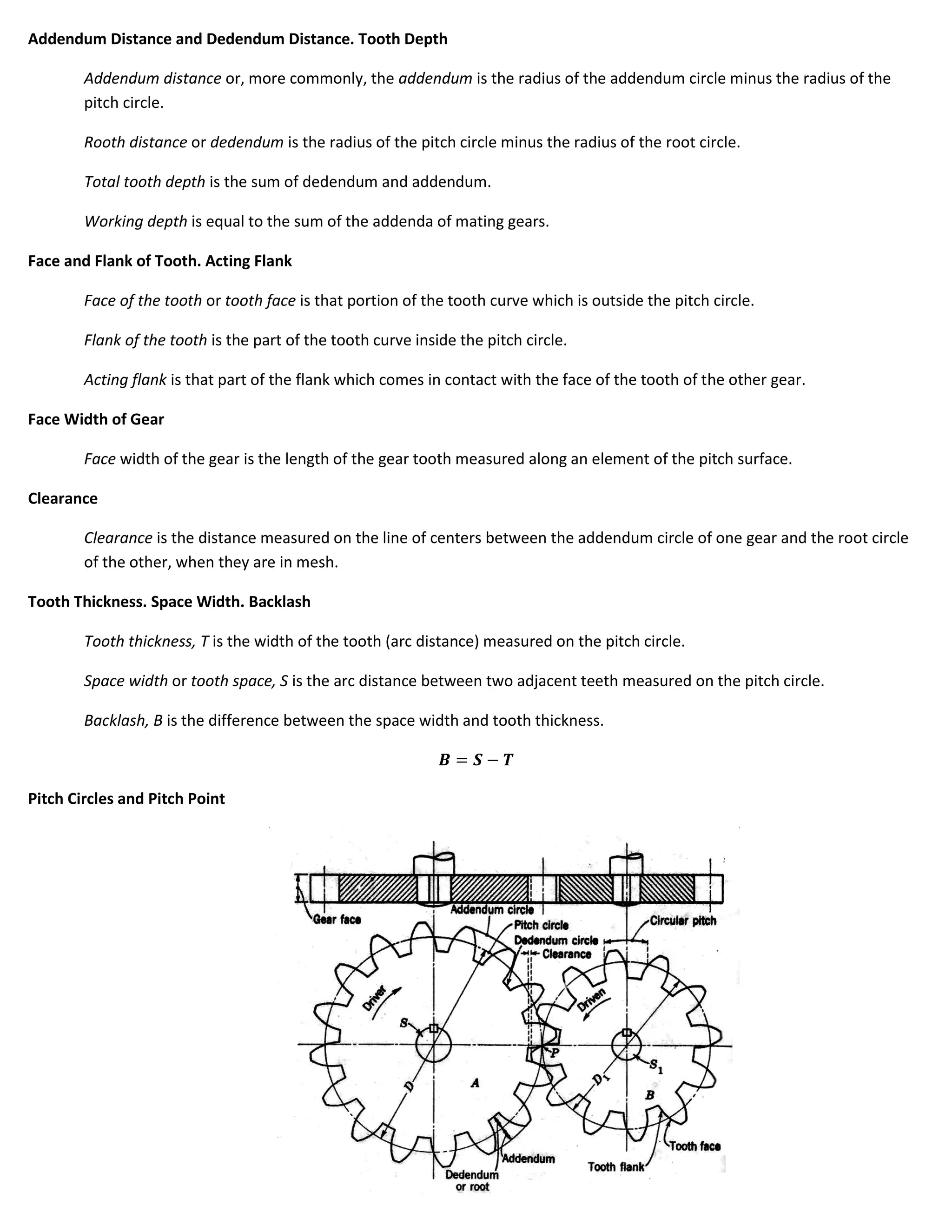 Addendum Distance and Dedendum Distance. Tooth Depth

        Addendum distance or, more commonly, the addendum is the radius of the addendum circle minus the radius of the
        pitch circle.

        Rooth distance or dedendum is the radius of the pitch circle minus the radius of the root circle.

        Total tooth depth is the sum of dedendum and addendum.

        Working depth is equal to the sum of the addenda of mating gears.

Face and Flank of Tooth. Acting Flank

        Face of the tooth or tooth face is that portion of the tooth curve which is outside the pitch circle.

        Flank of the tooth is the part of the tooth curve inside the pitch circle.

        Acting flank is that part of the flank which comes in contact with the face of the tooth of the other gear.

Face Width of Gear

        Face width of the gear is the length of the gear tooth measured along an element of the pitch surface.

Clearance

        Clearance is the distance measured on the line of centers between the addendum circle of one gear and the root circle
        of the other, when they are in mesh.

Tooth Thickness. Space Width. Backlash

        Tooth thickness, T is the width of the tooth (arc distance) measured on the pitch circle.

        Space width or tooth space, S is the arc distance between two adjacent teeth measured on the pitch circle.

        Backlash, B is the difference between the space width and tooth thickness.



Pitch Circles and Pitch Point
 