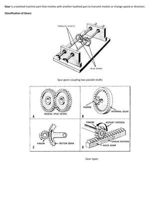 Gear is a toothed machine part that meshes with another toothed part to transmit motion or change speed or direction.

Classification of Gears:




                                           Spur gears coupling two parallel shafts




                                                                   Gear types
 