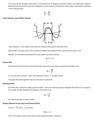 The circle D, drawn through P with center S, is the pitch circle of the gear A, and the circle D1 is the pitch circle of gear B.
        Note that the pitch point P is the point of tangency on the center line of the pitch circles, which is equivalent to cylinders
        in pure rolling contact.




Tooth Thickness. Space Width. Backlash




        Tooth thickness, T is the width of the tooth (arc distance) measured on the pitch circle.

        Space width, S or tooth space is the arc distance between two adjacent teeth measured on the pitch circle.

        Backlash, B is the difference between the space width and tooth thickness.



Circular Pitch

        The distance from the center of one tooth to the center of the next tooth, measured on the pitch circle.




        Pc = circular pitch, inches; D = pitch circle diameter, inches; T = number of teeth.

        Two gears that mesh together must have the same circular pitch.

Diameteral Pitch

        Diamteral pitch, sometimes called as pitch number, is the term ordinarily used to designate the tooth size; it is equal to
        the number of teeth divided by the diameter of the pitch circle.




        Pd = diameteral pitch or pitch number.

Relation between Circular pitch and Diameteral Pitch

        From           and         , we have:



        That is, the product of the circular pitch and the diameteral pitch is equal to π.
 