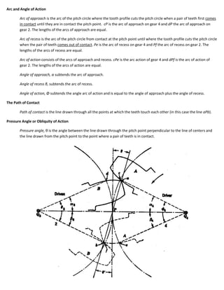 Arc and Angle of Action

       Arc of approach is the arc of the pitch circle where the tooth profile cuts the pitch circle when a pair of teeth first comes
       in contact until they are in contact the pitch point. cP is the arc of approach on gear 4 and dP the arc of approach on
       gear 2. The lengths of the arcs of approach are equal.

       Arc of recess is the arc of the pitch circle from contact at the pitch point until where the tooth profile cuts the pitch circle
       when the pair of teeth comes out of contact. Pe is the arc of recess on gear 4 and Pf the arc of recess on gear 2. The
       lengths of the arcs of recess are equal.

       Arc of action consists of the arcs of approach and recess. cPe is the arc action of gear 4 and dPf is the arc of action of
       gear 2. The lengths of the arcs of action are equal.

       Angle of approach, α subtends the arc of approach.

       Angle of recess β, subtends the arc of recess.

       Angle of action, Φ subtends the angle arc of action and is equal to the angle of approach plus the angle of recess.

The Path of Contact

       Path of contact is the line drawn through all the points at which the teeth touch each other (in this case the line aPb).

Pressure Angle or Obliquity of Action

       Pressure angle, θ is the angle between the line drawn through the pitch point perpendicular to the line of centers and
       the line drawn from the pitch point to the point where a pair of teeth is in contact.
 