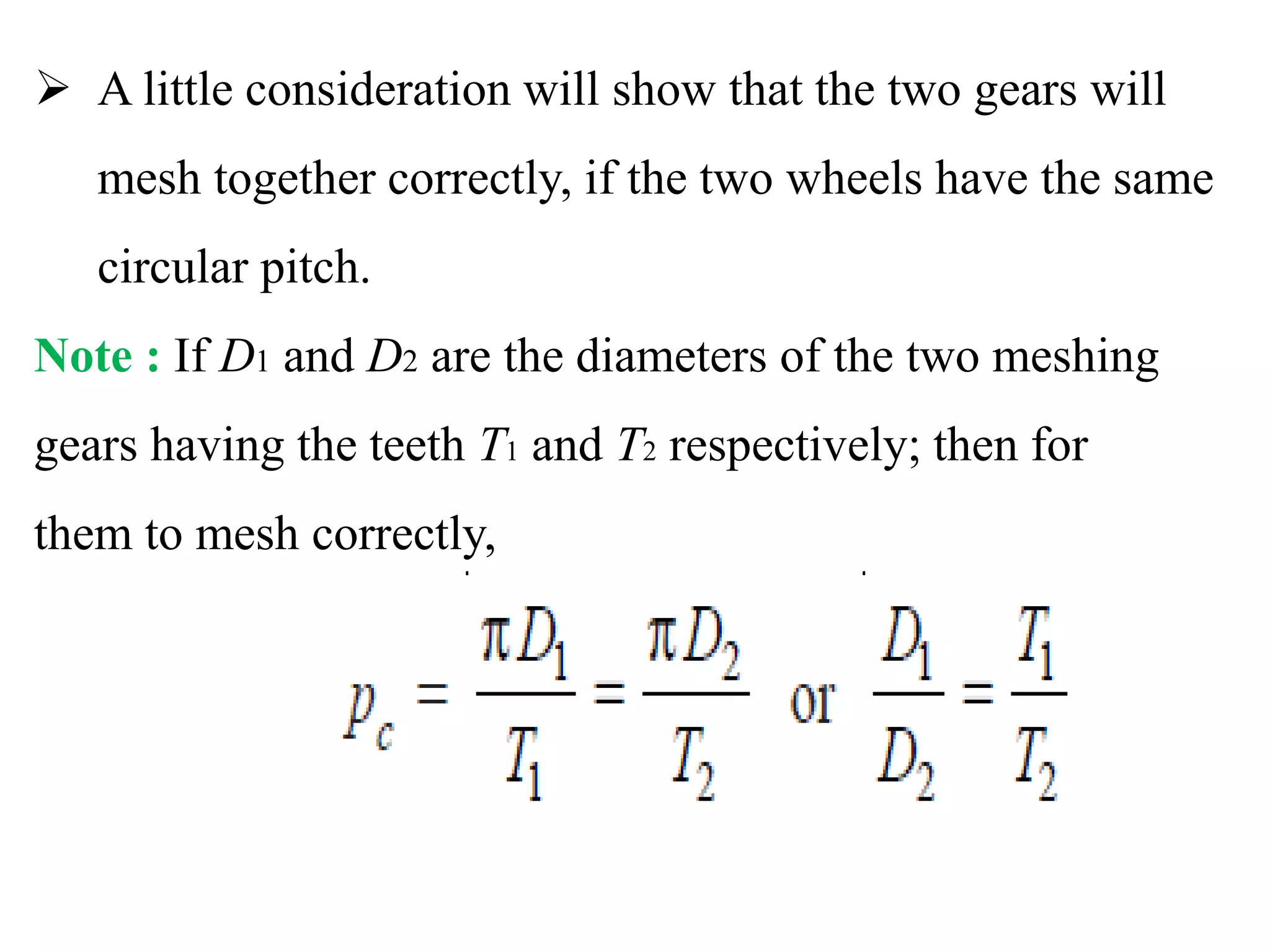  A little consideration will show that the two gears will
mesh together correctly, if the two wheels have the same
circular pitch.
Note : If D1 and D2 are the diameters of the two meshing
gears having the teeth T1 and T2 respectively; then for
them to mesh correctly,
 