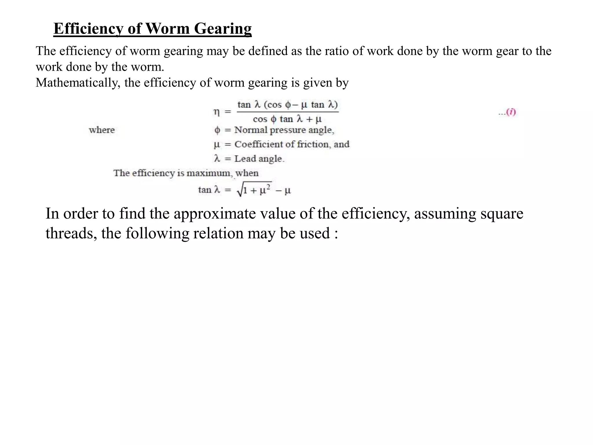 Efficiency of Worm Gearing
The efficiency of worm gearing may be defined as the ratio of work done by the worm gear to the
work done by the worm.
Mathematically, the efficiency of worm gearing is given by
In order to find the approximate value of the efficiency, assuming square
threads, the following relation may be used :
 