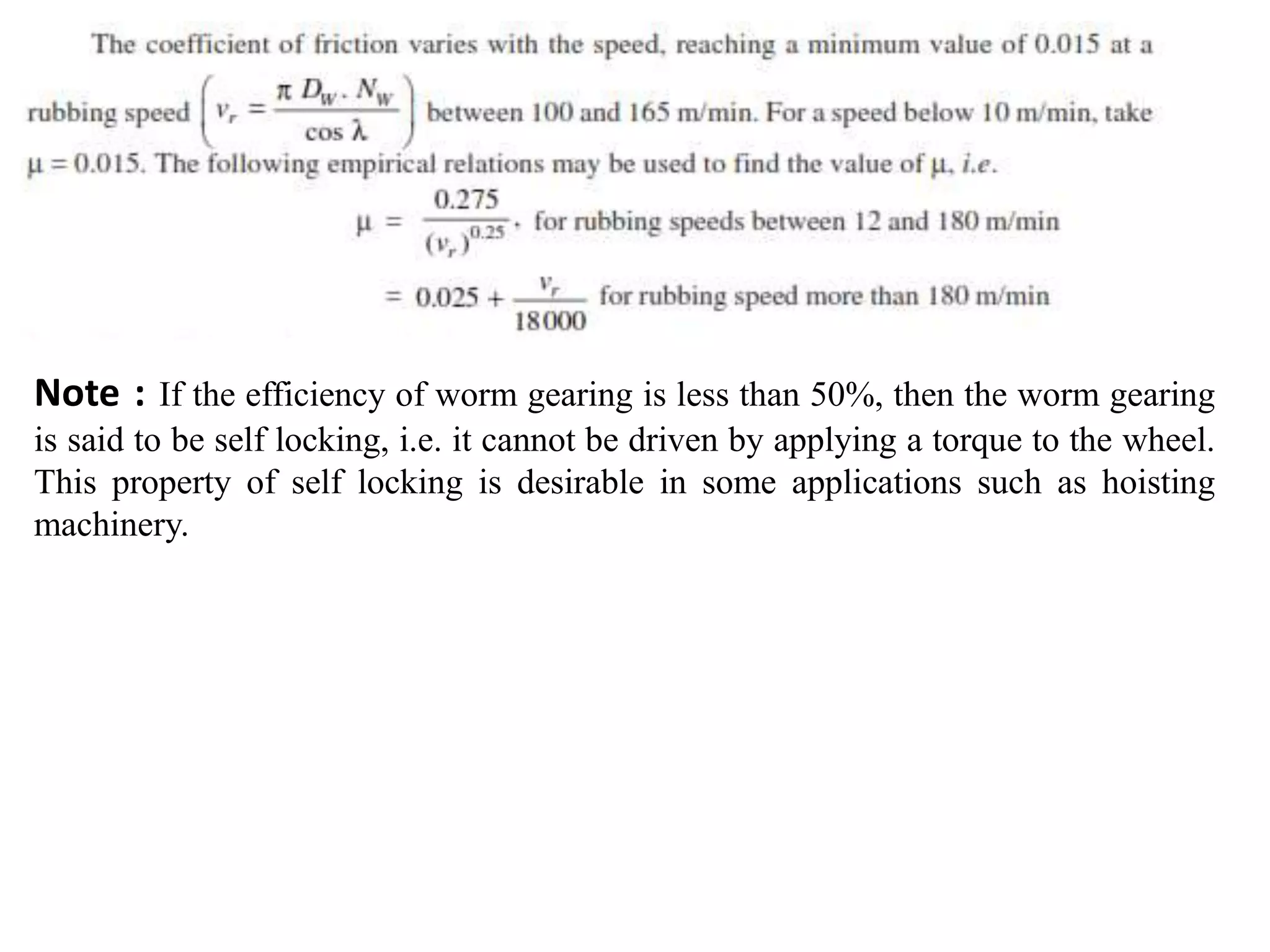 Note : If the efficiency of worm gearing is less than 50%, then the worm gearing
is said to be self locking, i.e. it cannot be driven by applying a torque to the wheel.
This property of self locking is desirable in some applications such as hoisting
machinery.
 