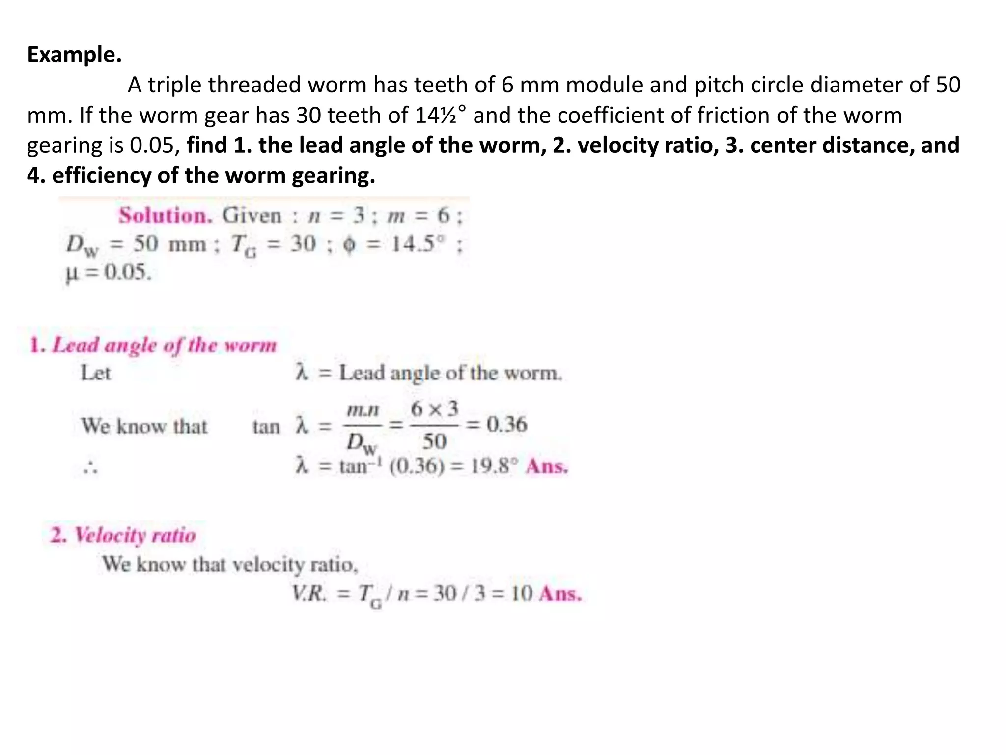 Example.
A triple threaded worm has teeth of 6 mm module and pitch circle diameter of 50
mm. If the worm gear has 30 teeth of 14½° and the coefficient of friction of the worm
gearing is 0.05, find 1. the lead angle of the worm, 2. velocity ratio, 3. center distance, and
4. efficiency of the worm gearing.
 