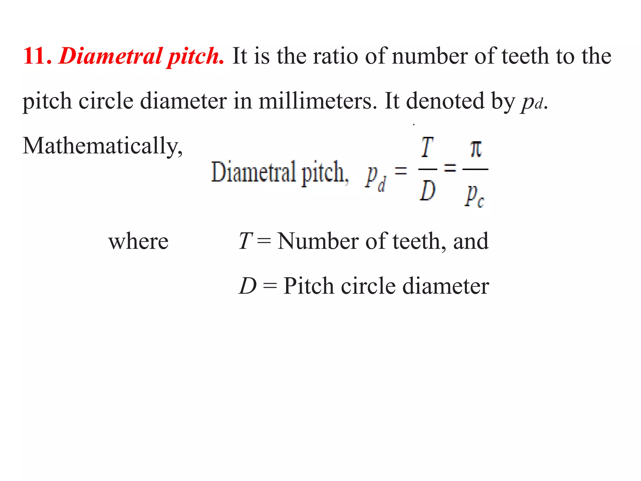 11. Diametral pitch. It is the ratio of number of teeth to the
pitch circle diameter in millimeters. It denoted by pd.
Mathematically,
where T = Number of teeth, and
D = Pitch circle diameter
 