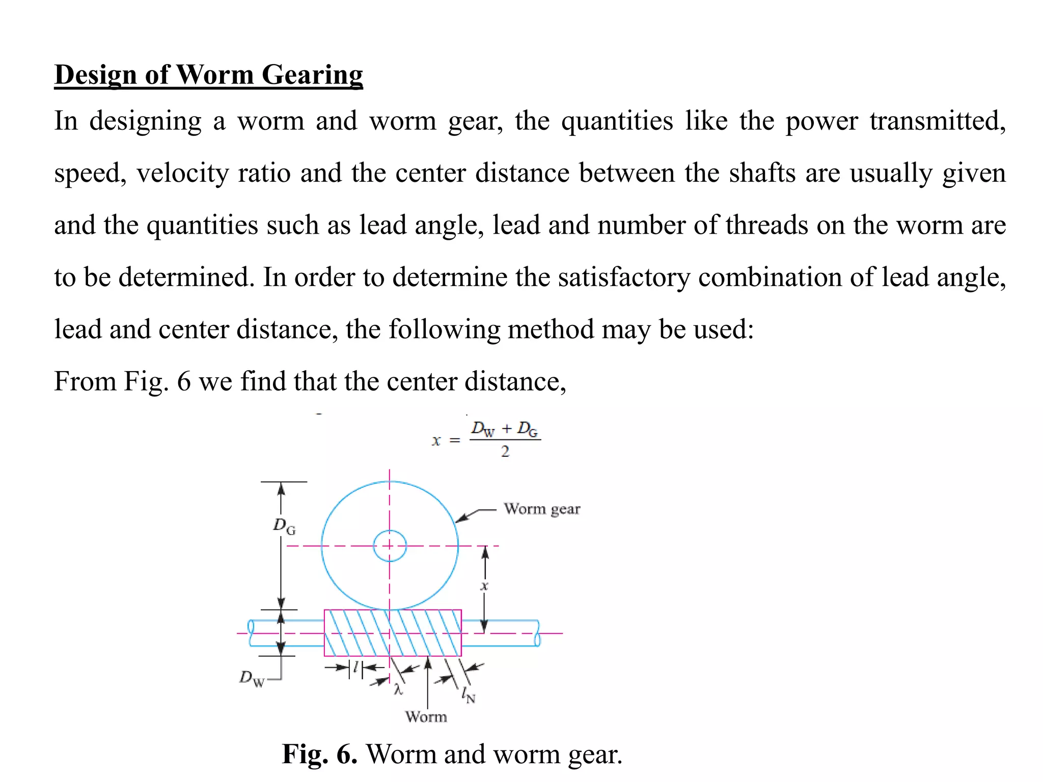 Design of Worm Gearing
In designing a worm and worm gear, the quantities like the power transmitted,
speed, velocity ratio and the center distance between the shafts are usually given
and the quantities such as lead angle, lead and number of threads on the worm are
to be determined. In order to determine the satisfactory combination of lead angle,
lead and center distance, the following method may be used:
From Fig. 6 we find that the center distance,
Fig. 6. Worm and worm gear.
 