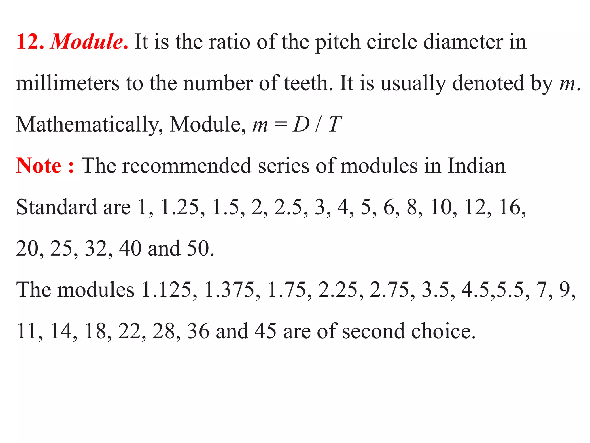 12. Module. It is the ratio of the pitch circle diameter in
millimeters to the number of teeth. It is usually denoted by m.
Mathematically, Module, m = D / T
Note : The recommended series of modules in Indian
Standard are 1, 1.25, 1.5, 2, 2.5, 3, 4, 5, 6, 8, 10, 12, 16,
20, 25, 32, 40 and 50.
The modules 1.125, 1.375, 1.75, 2.25, 2.75, 3.5, 4.5,5.5, 7, 9,
11, 14, 18, 22, 28, 36 and 45 are of second choice.
 