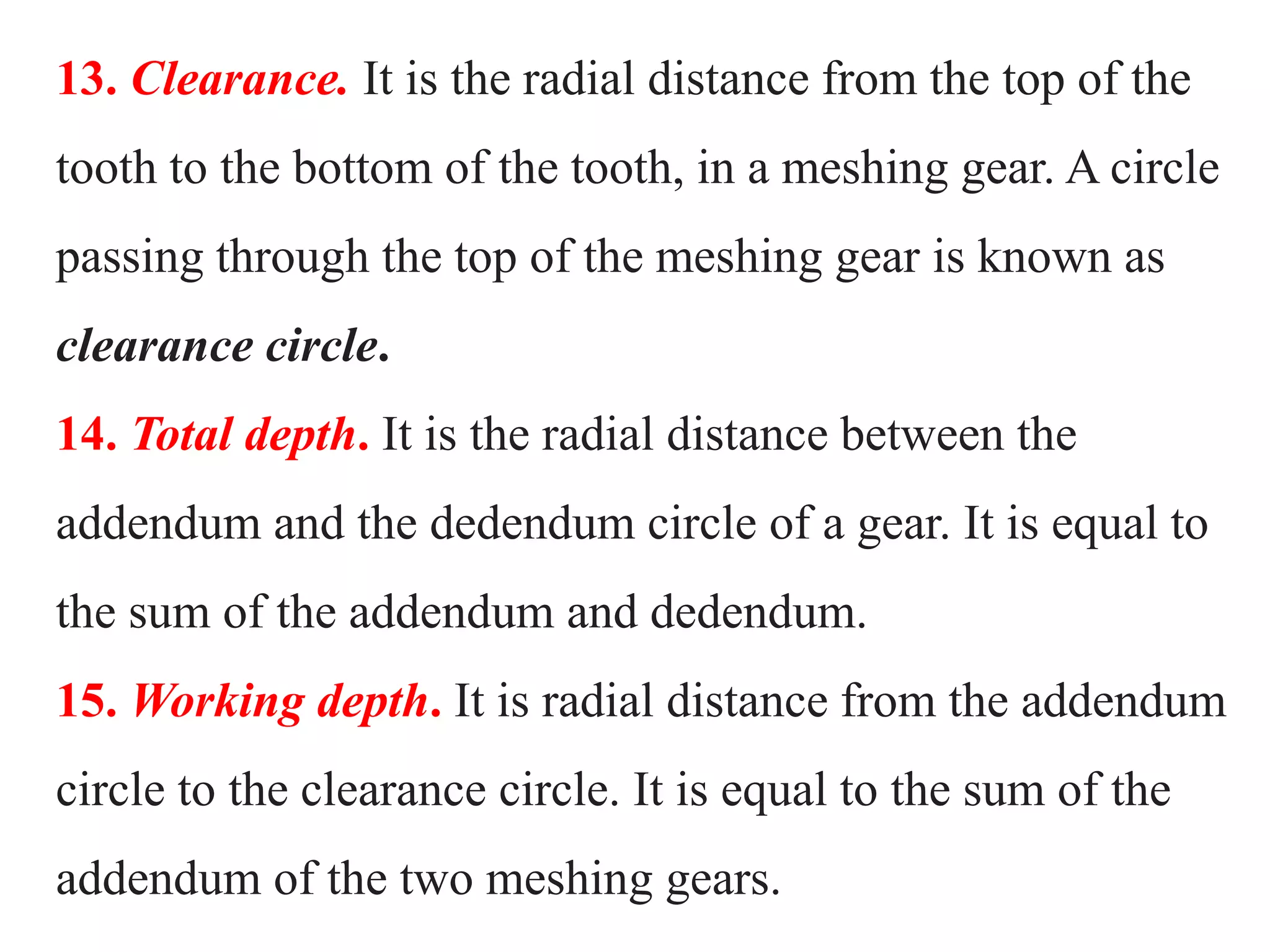 13. Clearance. It is the radial distance from the top of the
tooth to the bottom of the tooth, in a meshing gear. A circle
passing through the top of the meshing gear is known as
clearance circle.
14. Total depth. It is the radial distance between the
addendum and the dedendum circle of a gear. It is equal to
the sum of the addendum and dedendum.
15. Working depth. It is radial distance from the addendum
circle to the clearance circle. It is equal to the sum of the
addendum of the two meshing gears.
 