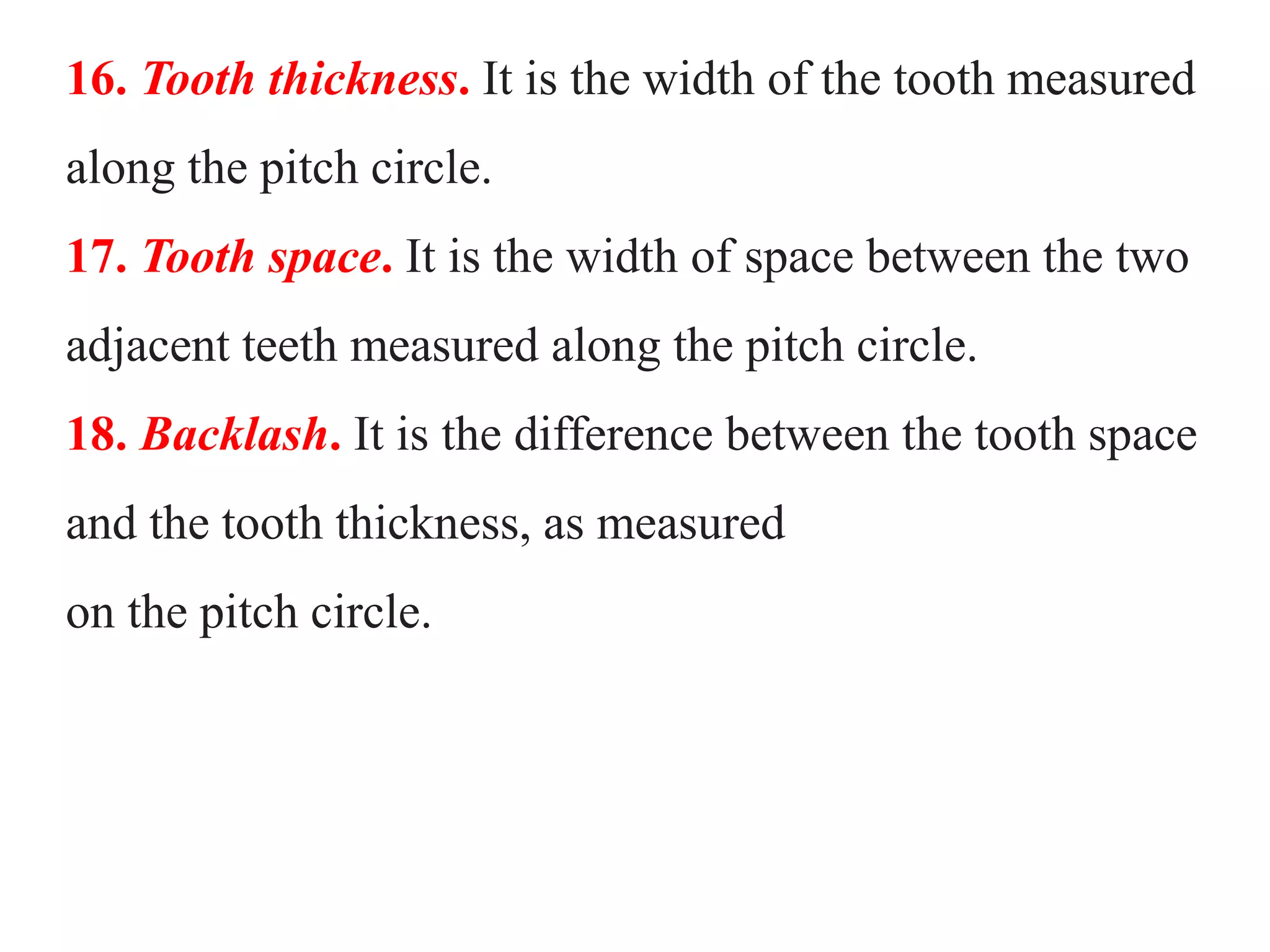 16. Tooth thickness. It is the width of the tooth measured
along the pitch circle.
17. Tooth space. It is the width of space between the two
adjacent teeth measured along the pitch circle.
18. Backlash. It is the difference between the tooth space
and the tooth thickness, as measured
on the pitch circle.
 