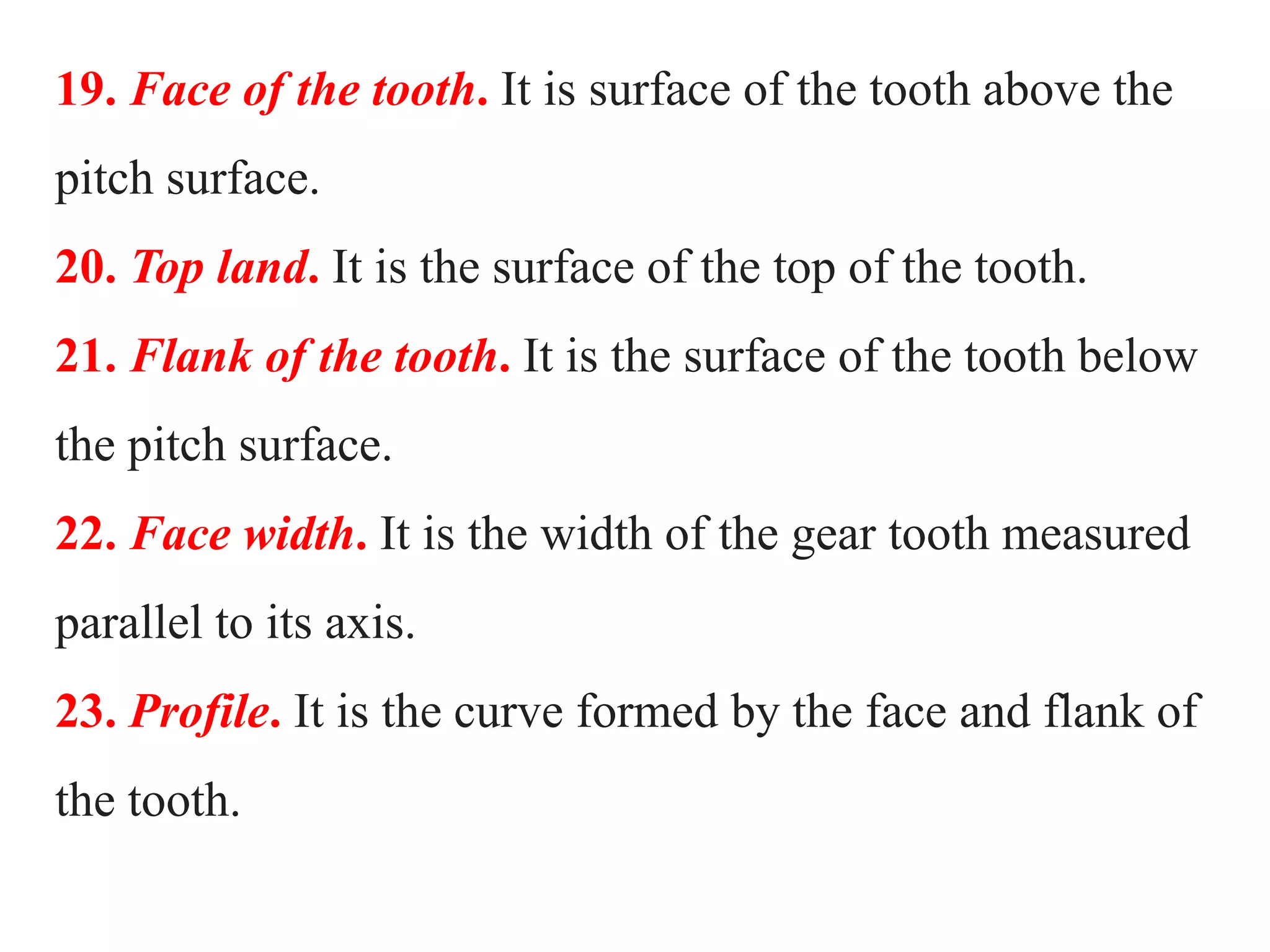 19. Face of the tooth. It is surface of the tooth above the
pitch surface.
20. Top land. It is the surface of the top of the tooth.
21. Flank of the tooth. It is the surface of the tooth below
the pitch surface.
22. Face width. It is the width of the gear tooth measured
parallel to its axis.
23. Profile. It is the curve formed by the face and flank of
the tooth.
 