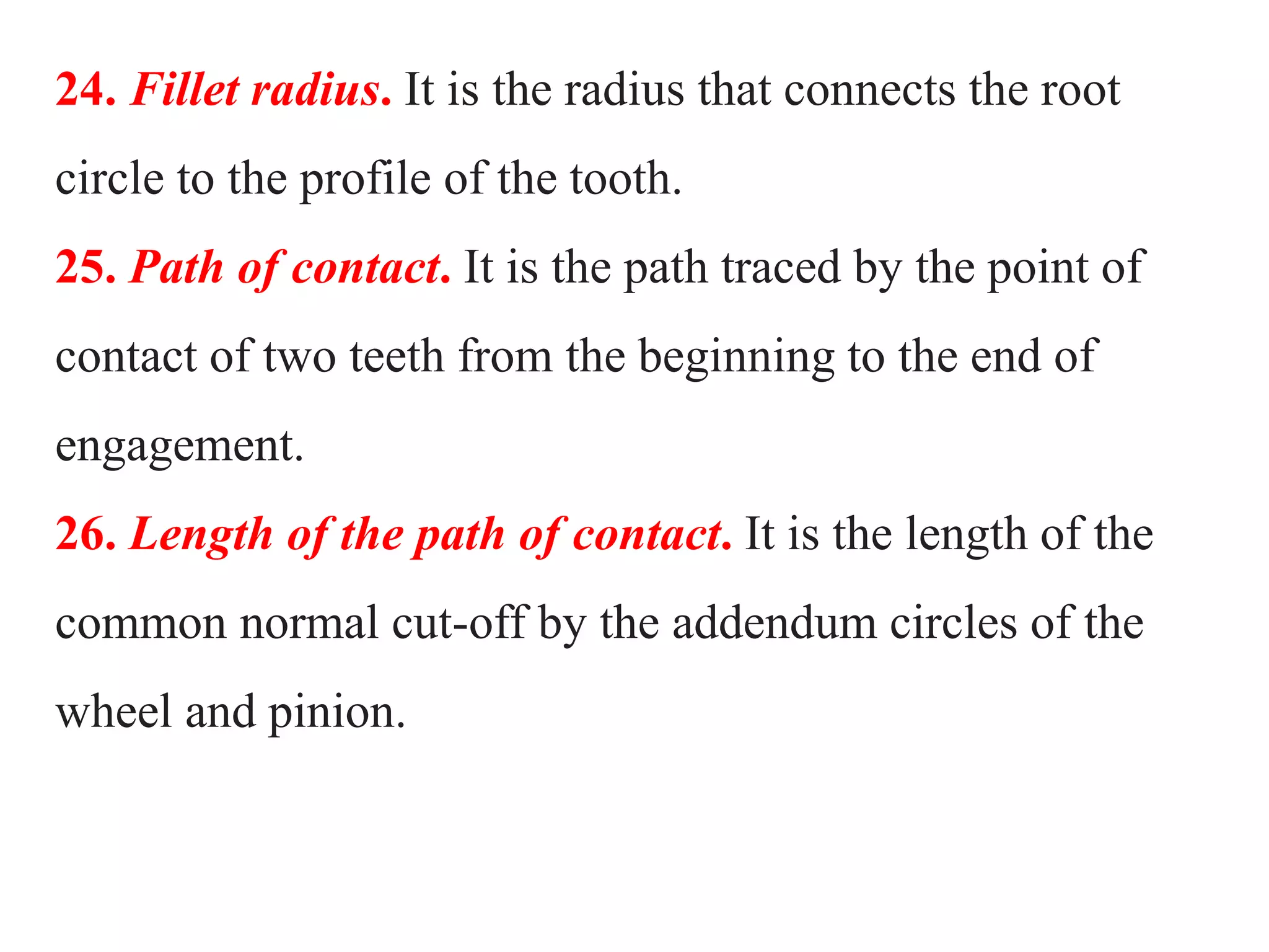24. Fillet radius. It is the radius that connects the root
circle to the profile of the tooth.
25. Path of contact. It is the path traced by the point of
contact of two teeth from the beginning to the end of
engagement.
26. Length of the path of contact. It is the length of the
common normal cut-off by the addendum circles of the
wheel and pinion.
 