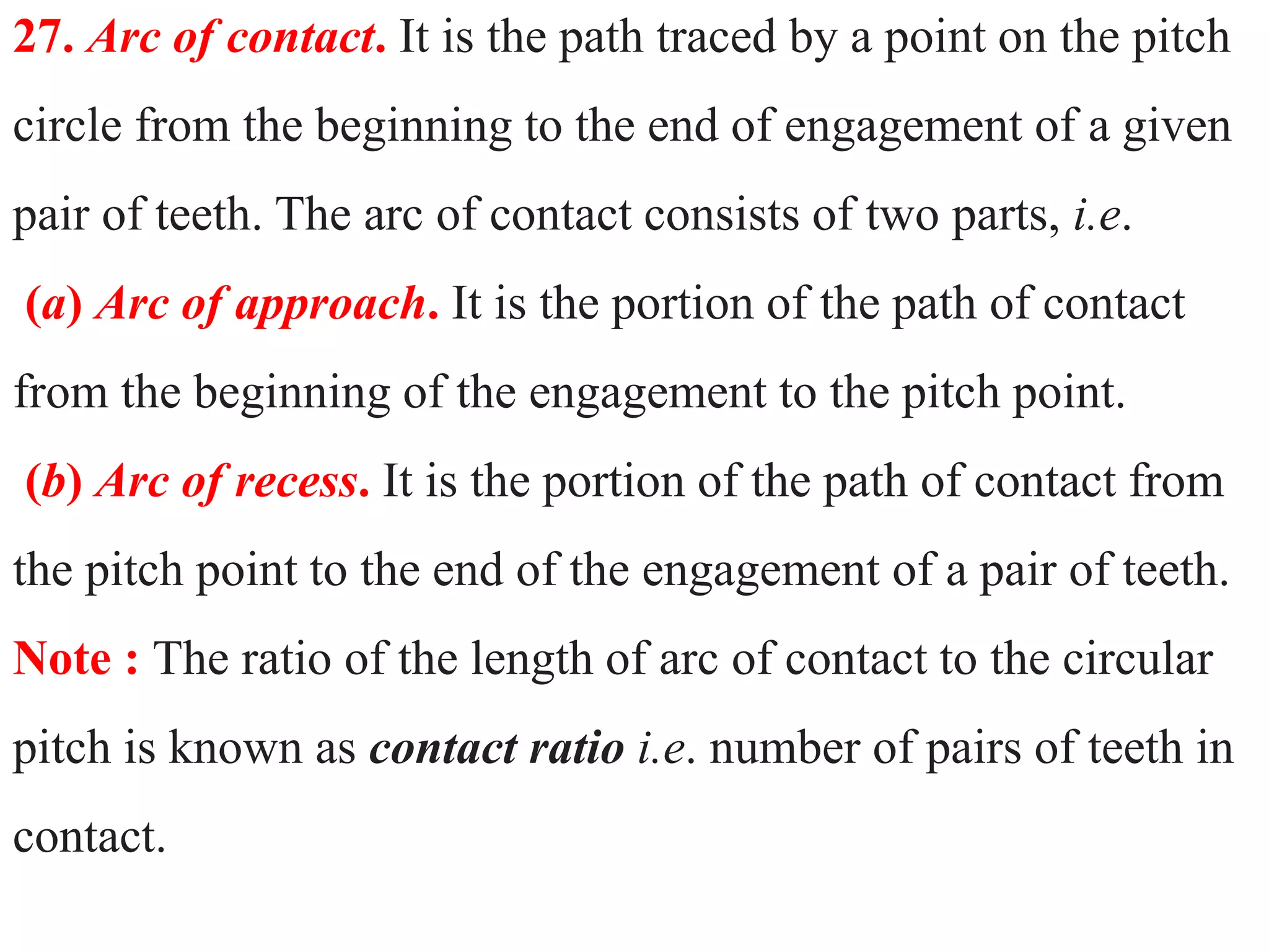 27. Arc of contact. It is the path traced by a point on the pitch
circle from the beginning to the end of engagement of a given
pair of teeth. The arc of contact consists of two parts, i.e.
(a) Arc of approach. It is the portion of the path of contact
from the beginning of the engagement to the pitch point.
(b) Arc of recess. It is the portion of the path of contact from
the pitch point to the end of the engagement of a pair of teeth.
Note : The ratio of the length of arc of contact to the circular
pitch is known as contact ratio i.e. number of pairs of teeth in
contact.
 