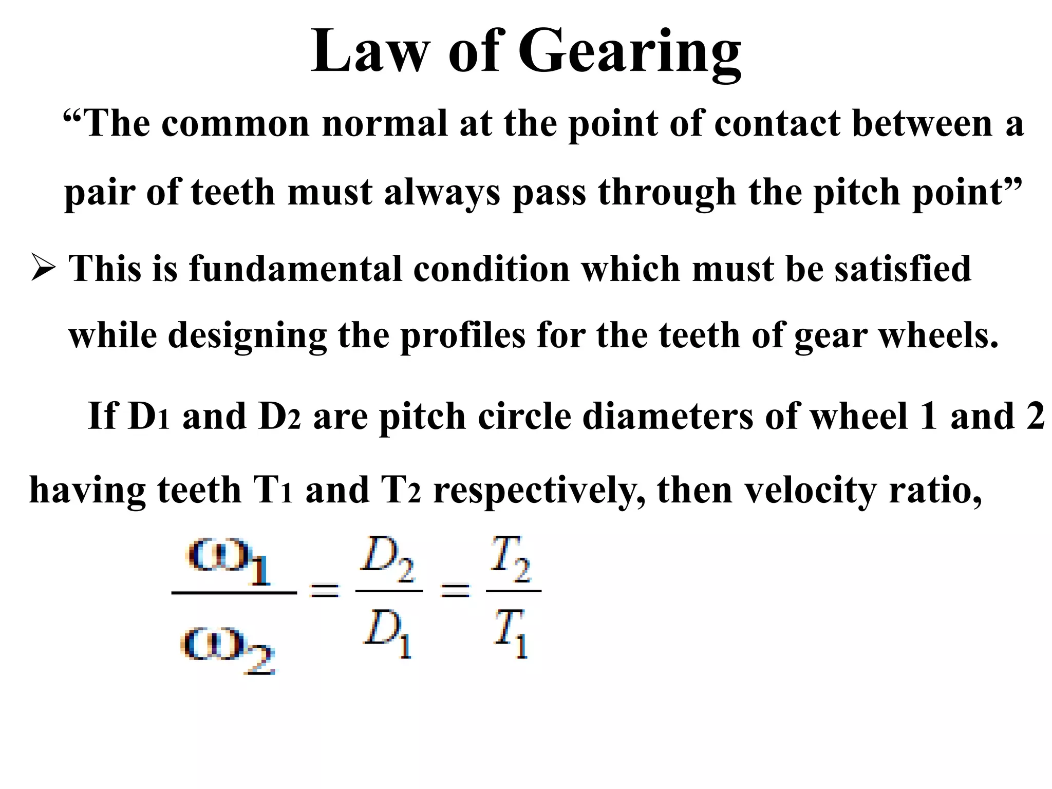 Law of Gearing
“The common normal at the point of contact between a
pair of teeth must always pass through the pitch point”
 This is fundamental condition which must be satisfied
while designing the profiles for the teeth of gear wheels.
If D1 and D2 are pitch circle diameters of wheel 1 and 2
having teeth T1 and T2 respectively, then velocity ratio,
 