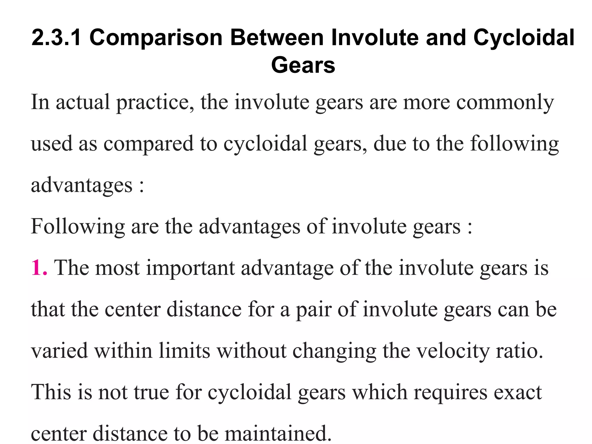 2.3.1 Comparison Between Involute and Cycloidal
Gears
In actual practice, the involute gears are more commonly
used as compared to cycloidal gears, due to the following
advantages :
Following are the advantages of involute gears :
1. The most important advantage of the involute gears is
that the center distance for a pair of involute gears can be
varied within limits without changing the velocity ratio.
This is not true for cycloidal gears which requires exact
center distance to be maintained.
 