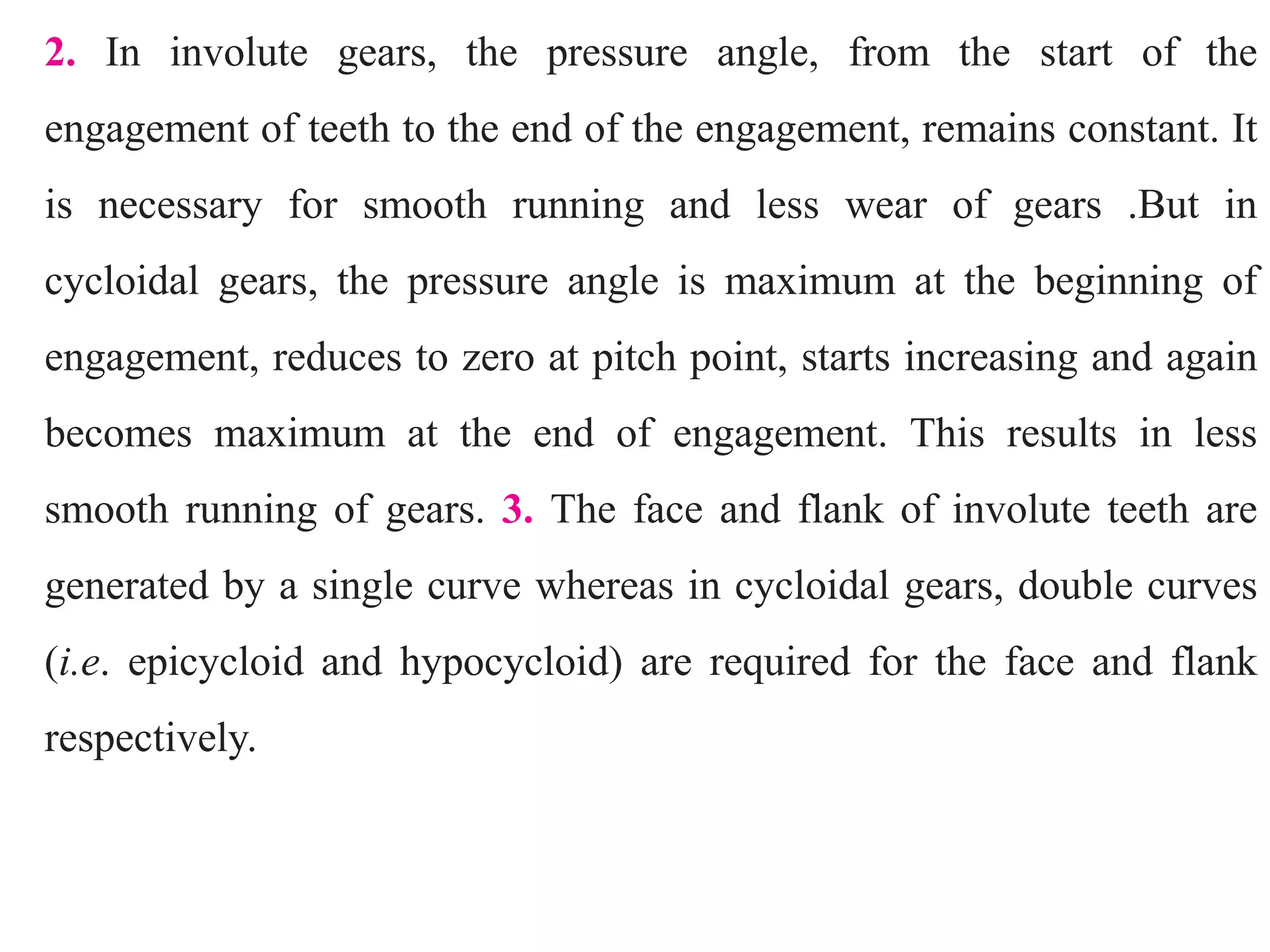 2. In involute gears, the pressure angle, from the start of the
engagement of teeth to the end of the engagement, remains constant. It
is necessary for smooth running and less wear of gears .But in
cycloidal gears, the pressure angle is maximum at the beginning of
engagement, reduces to zero at pitch point, starts increasing and again
becomes maximum at the end of engagement. This results in less
smooth running of gears. 3. The face and flank of involute teeth are
generated by a single curve whereas in cycloidal gears, double curves
(i.e. epicycloid and hypocycloid) are required for the face and flank
respectively.
 