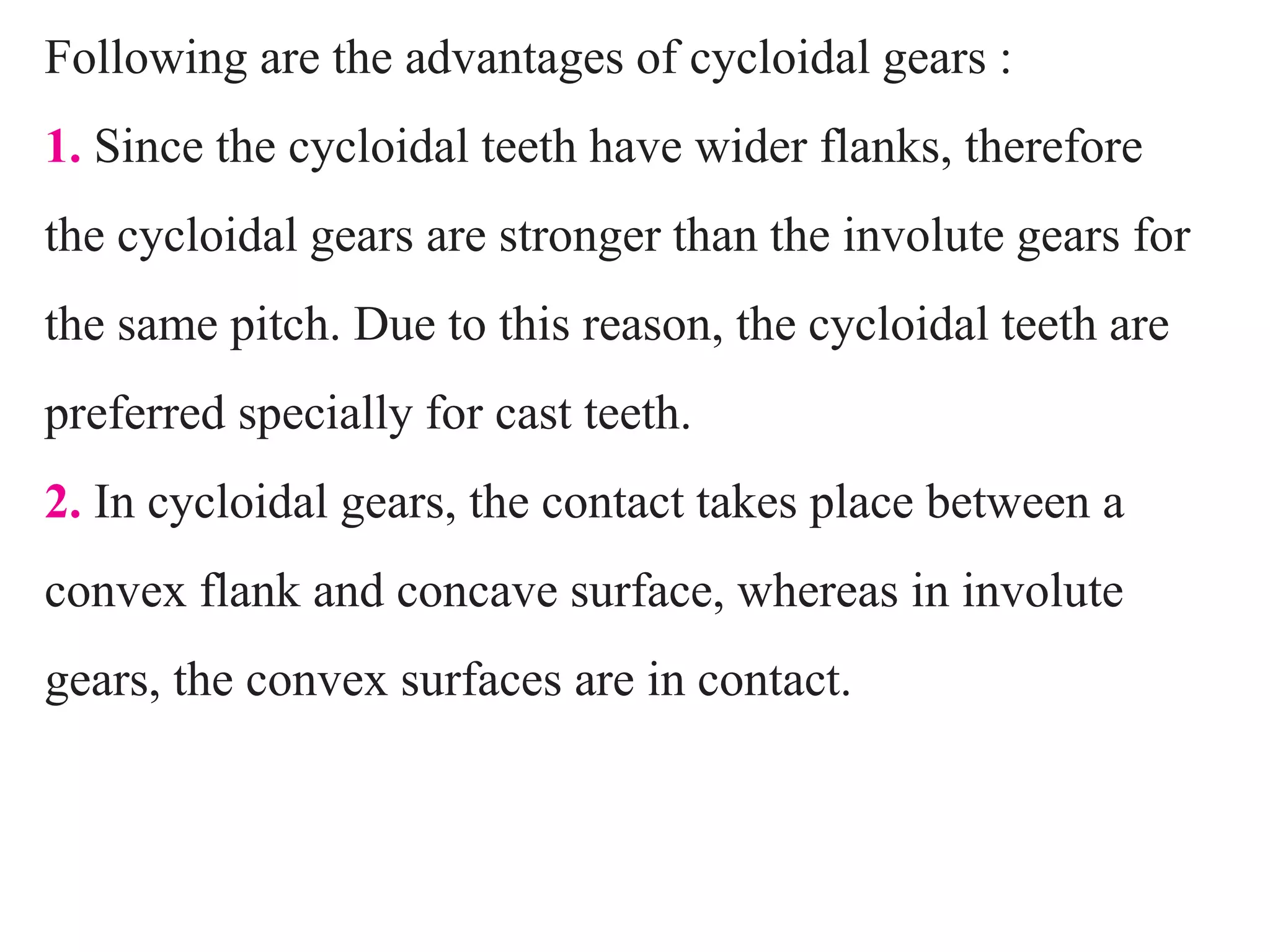 Following are the advantages of cycloidal gears :
1. Since the cycloidal teeth have wider flanks, therefore
the cycloidal gears are stronger than the involute gears for
the same pitch. Due to this reason, the cycloidal teeth are
preferred specially for cast teeth.
2. In cycloidal gears, the contact takes place between a
convex flank and concave surface, whereas in involute
gears, the convex surfaces are in contact.
 