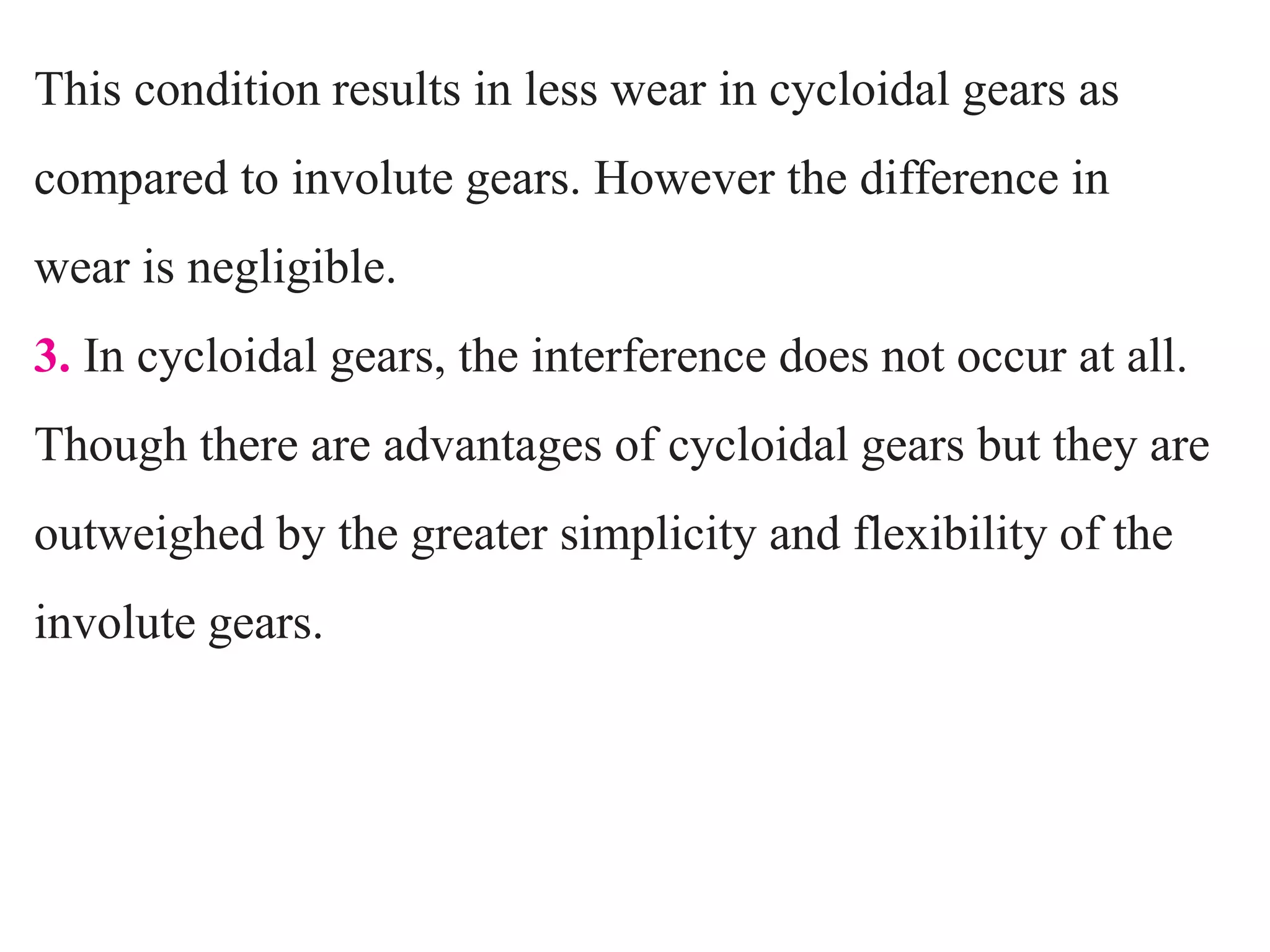 This condition results in less wear in cycloidal gears as
compared to involute gears. However the difference in
wear is negligible.
3. In cycloidal gears, the interference does not occur at all.
Though there are advantages of cycloidal gears but they are
outweighed by the greater simplicity and flexibility of the
involute gears.
 