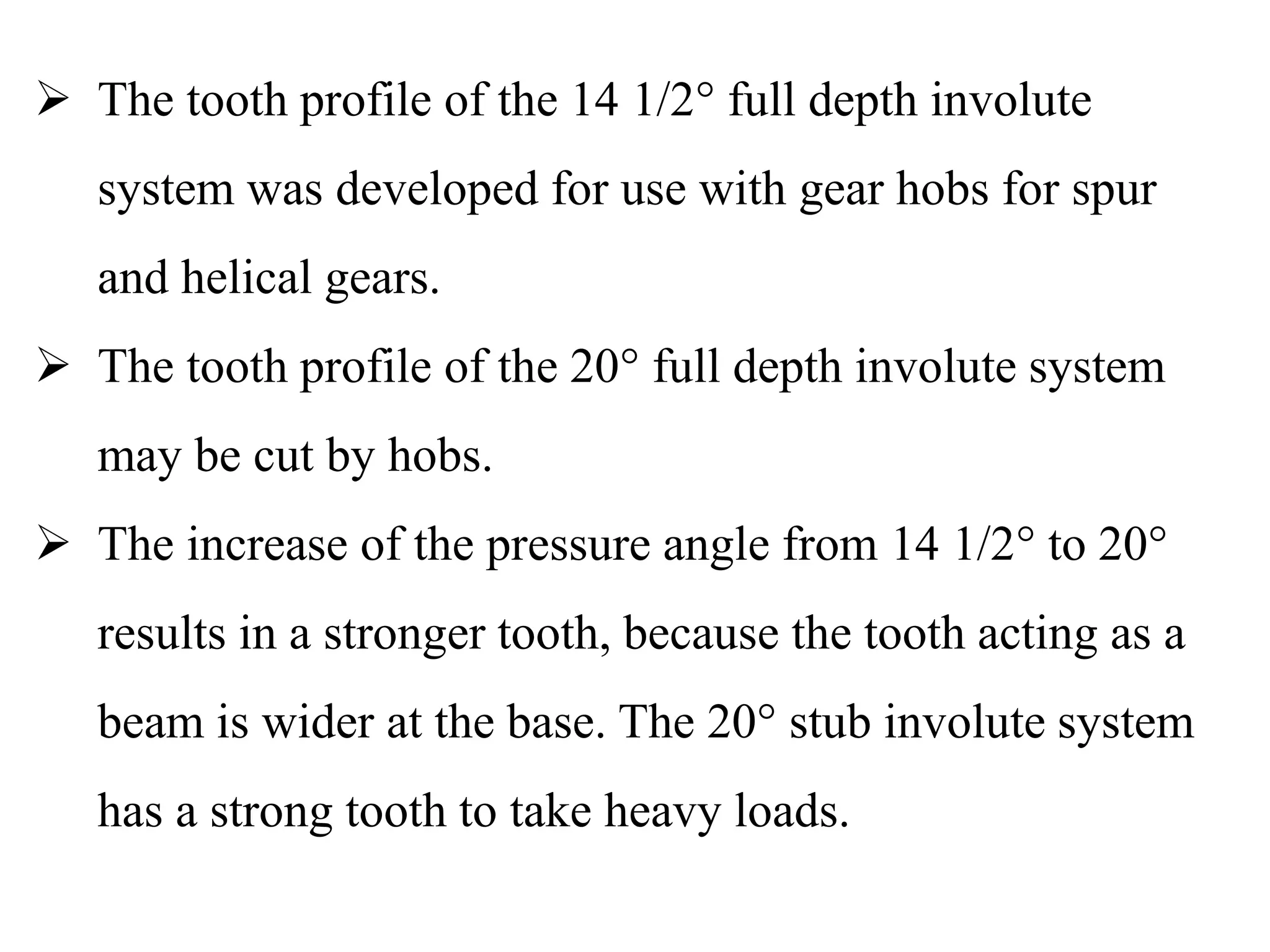  The tooth profile of the 14 1/2° full depth involute
system was developed for use with gear hobs for spur
and helical gears.
 The tooth profile of the 20° full depth involute system
may be cut by hobs.
 The increase of the pressure angle from 14 1/2° to 20°
results in a stronger tooth, because the tooth acting as a
beam is wider at the base. The 20° stub involute system
has a strong tooth to take heavy loads.
 