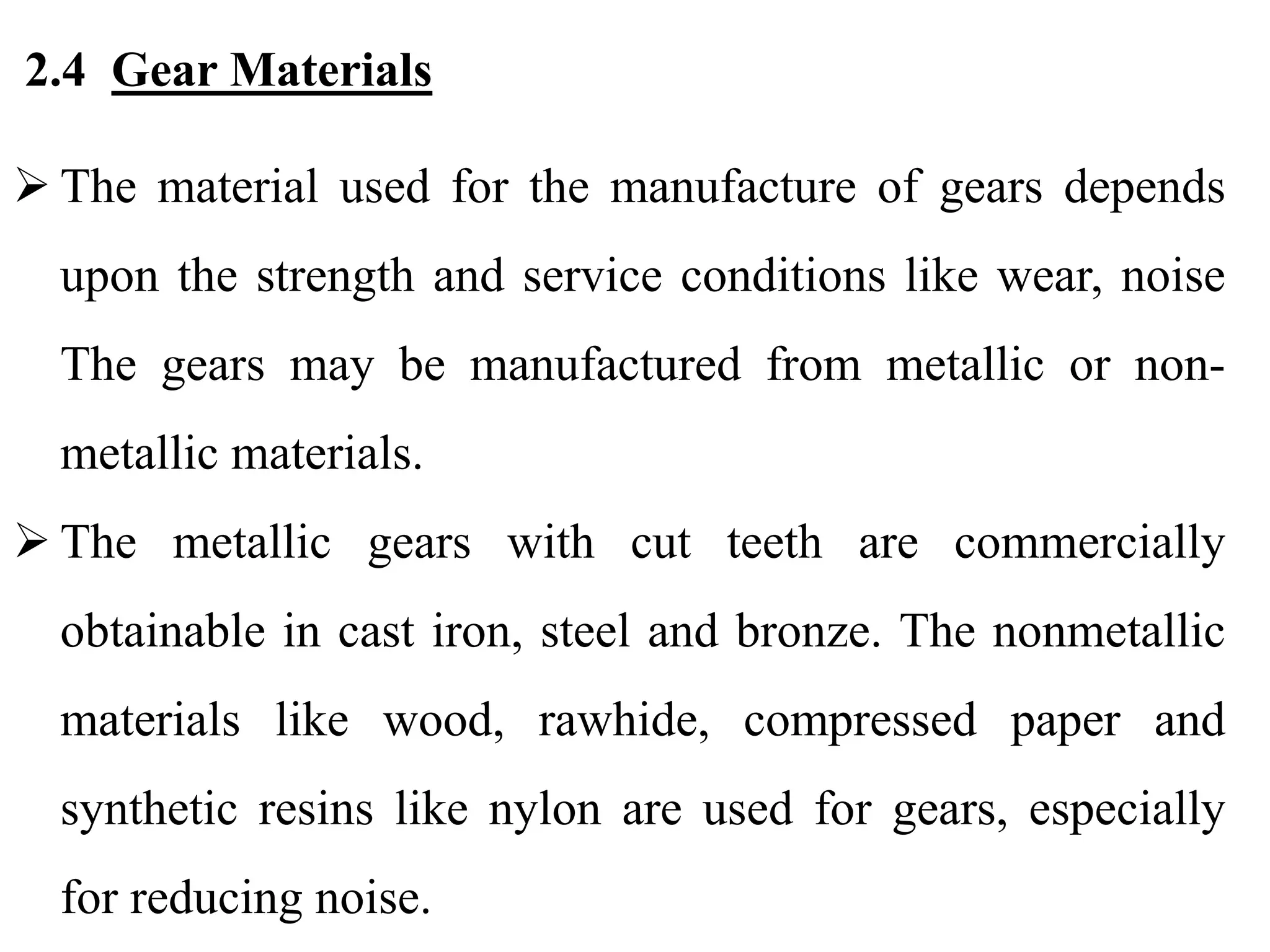 2.4 Gear Materials
 The material used for the manufacture of gears depends
upon the strength and service conditions like wear, noise
The gears may be manufactured from metallic or non-
metallic materials.
 The metallic gears with cut teeth are commercially
obtainable in cast iron, steel and bronze. The nonmetallic
materials like wood, rawhide, compressed paper and
synthetic resins like nylon are used for gears, especially
for reducing noise.
 