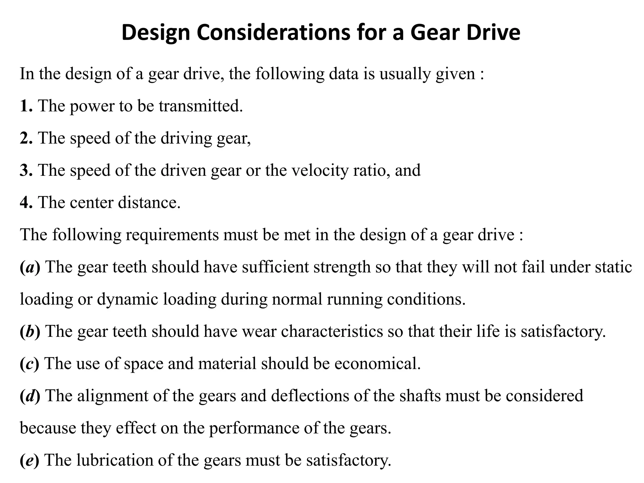 Design Considerations for a Gear Drive
In the design of a gear drive, the following data is usually given :
1. The power to be transmitted.
2. The speed of the driving gear,
3. The speed of the driven gear or the velocity ratio, and
4. The center distance.
The following requirements must be met in the design of a gear drive :
(a) The gear teeth should have sufficient strength so that they will not fail under static
loading or dynamic loading during normal running conditions.
(b) The gear teeth should have wear characteristics so that their life is satisfactory.
(c) The use of space and material should be economical.
(d) The alignment of the gears and deflections of the shafts must be considered
because they effect on the performance of the gears.
(e) The lubrication of the gears must be satisfactory.
 