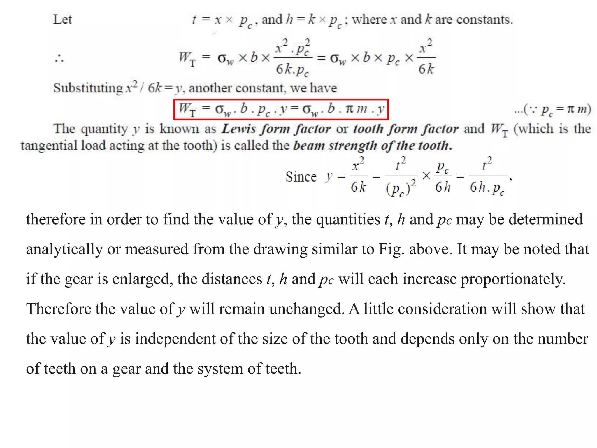 therefore in order to find the value of y, the quantities t, h and pc may be determined
analytically or measured from the drawing similar to Fig. above. It may be noted that
if the gear is enlarged, the distances t, h and pc will each increase proportionately.
Therefore the value of y will remain unchanged. A little consideration will show that
the value of y is independent of the size of the tooth and depends only on the number
of teeth on a gear and the system of teeth.
 