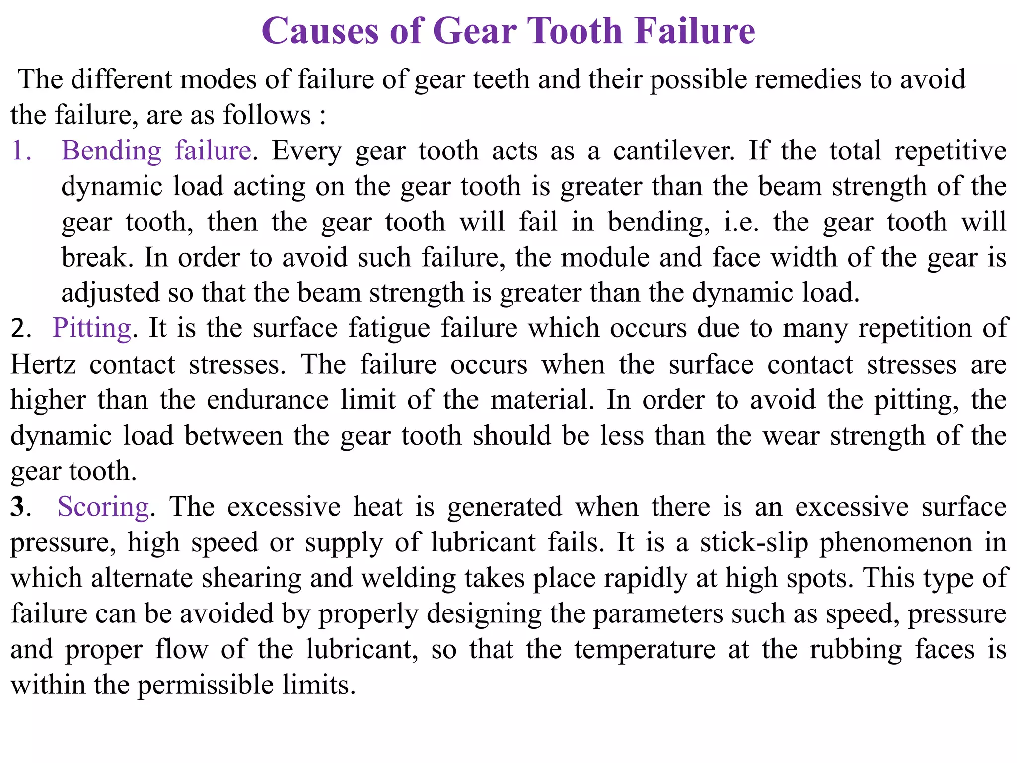 Causes of Gear Tooth Failure
The different modes of failure of gear teeth and their possible remedies to avoid
the failure, are as follows :
1. Bending failure. Every gear tooth acts as a cantilever. If the total repetitive
dynamic load acting on the gear tooth is greater than the beam strength of the
gear tooth, then the gear tooth will fail in bending, i.e. the gear tooth will
break. In order to avoid such failure, the module and face width of the gear is
adjusted so that the beam strength is greater than the dynamic load.
2. Pitting. It is the surface fatigue failure which occurs due to many repetition of
Hertz contact stresses. The failure occurs when the surface contact stresses are
higher than the endurance limit of the material. In order to avoid the pitting, the
dynamic load between the gear tooth should be less than the wear strength of the
gear tooth.
3. Scoring. The excessive heat is generated when there is an excessive surface
pressure, high speed or supply of lubricant fails. It is a stick-slip phenomenon in
which alternate shearing and welding takes place rapidly at high spots. This type of
failure can be avoided by properly designing the parameters such as speed, pressure
and proper flow of the lubricant, so that the temperature at the rubbing faces is
within the permissible limits.
 