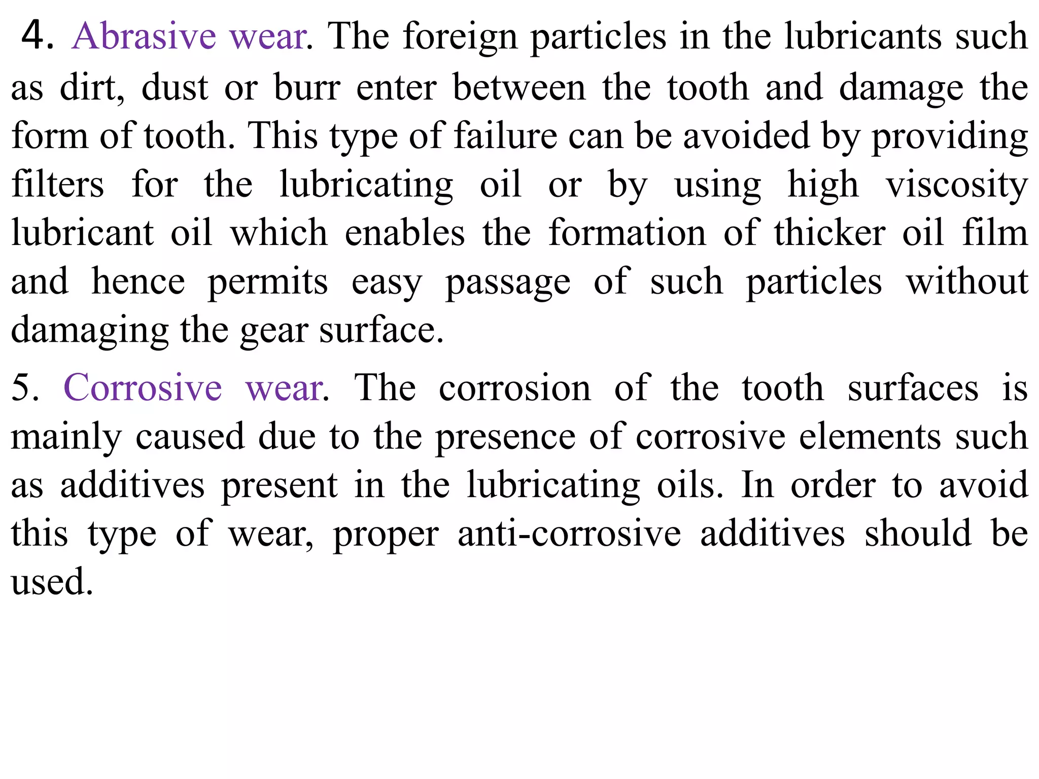 4. Abrasive wear. The foreign particles in the lubricants such
as dirt, dust or burr enter between the tooth and damage the
form of tooth. This type of failure can be avoided by providing
filters for the lubricating oil or by using high viscosity
lubricant oil which enables the formation of thicker oil film
and hence permits easy passage of such particles without
damaging the gear surface.
5. Corrosive wear. The corrosion of the tooth surfaces is
mainly caused due to the presence of corrosive elements such
as additives present in the lubricating oils. In order to avoid
this type of wear, proper anti-corrosive additives should be
used.
 