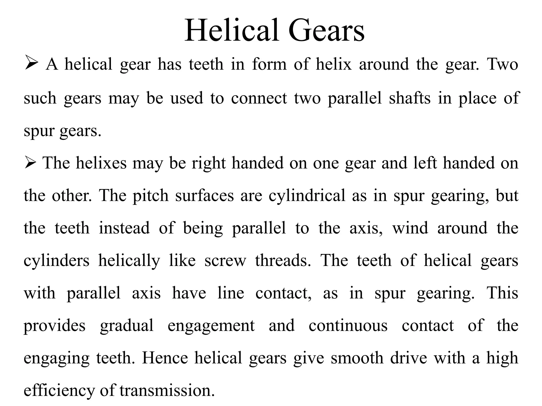 Helical Gears
 A helical gear has teeth in form of helix around the gear. Two
such gears may be used to connect two parallel shafts in place of
spur gears.
 The helixes may be right handed on one gear and left handed on
the other. The pitch surfaces are cylindrical as in spur gearing, but
the teeth instead of being parallel to the axis, wind around the
cylinders helically like screw threads. The teeth of helical gears
with parallel axis have line contact, as in spur gearing. This
provides gradual engagement and continuous contact of the
engaging teeth. Hence helical gears give smooth drive with a high
efficiency of transmission.
 